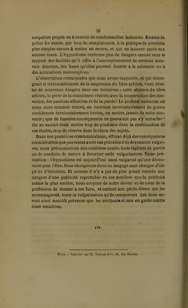 coupables projets ou à couvrir de condamnables faiblesses. Évitons de prêter les mains, par trop de complaisance, à la pratique de procédés plus simples encore à mettre en œuvre, et qui ne laissent après eux aucune trace. L’hypnotisme renferme plus de dangers encore sous le rapport des facilités qu’il offre à l’accomplissement de certains mau- vais desseins, des bases qu’elles peuvent fournir à la calomnie ou à des accusations mensongères. L’observation remarquable que nous avons rapportée, et qui témoi- gnait si irrévocablement de la suspension du libre arbitre, vient révé- ler de nouveaux dangers dans ces tentatives : cette absence du libre arbitre, la perte de la conscience réunies avec la conservation des sou- venirs, des passions affectives et de la parole ! Le profond embarras où nous nous sommes trouvé, en recevant involontairement de graves confidences involontairement livrées, ne sortira jamais de notre sou- venir; que de funestes conséquences ne pouvaient pas s’y rattacher ! On ne saurait donc mettre trop de prudence dans la continuation de ces études, trop de réserve dans le choix des sujets. Dans nos premières communications, effrayé déjà des conséquences considérables que pouvaient avoir ces procédés s’ils devenaient vulgai- res, nous prémunissions nos confrères contre toute légèreté do parole ou de conduite de nature à favoriser cette vulgarisation. Vaine pré- caution : l’hypnotisme est aujourd’hui aussi vulgarisé qu’une décou- verte peut l’être. Nous changerons donc de langage sans changer d’ob- jet ni d’intention. Et comme il n’y a pas de plus grand remède aux dangers d’une publicité regrettable en ces matières que la publicité même la plus entière, nous croyons de notre devoir et de celui de la profession de donner à ces faits, et surtout aux périls divers qui les accompagnent, toute la vulgarisation qu’ils comportent. Les bons se- ront ainsi aussitôt prévenus que les méchants et mis en garde contre leurs tentatives. FIN. Paris. — Imprimé par E. Tiidnot et C.', 26, rue Racine.