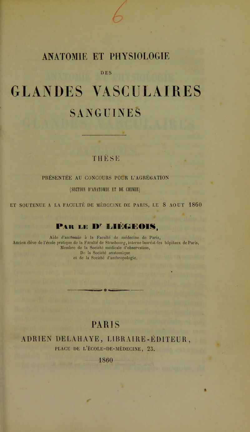 a ANATOMIE ET PHYSIOLOGIE DES GLANDES VASCULAIRES SANGUINES THÈSE PRÉSENTÉE AU CONCOURS POUR L’AGRÉGATION (SECTIOJi D’ANATOMIE ET DE CHIMIE) ET SOUTENUE A LA FACULTÉ DE MÉDECINE DE PARIS, LE 8 AOUT 1860 Pak tÆ Aide (l'aiintojuic à la FiiciiUci do mddecinu de Paris, Ancien élève de l’école praliqno de la Faculté do Slrasboitr;,', interne lauréat dos liûpilaux de Paris, Membre do la Société médicale d'observation, I)(! la Société anatomir|UO et de la Société d’antbropologie. PARIS ADRIEN DELAHAYE, LIBRAIRE-ÉDITEUR, PLACE DE L’ÊCOLE-DE-MÈDECINE, 23. 1860