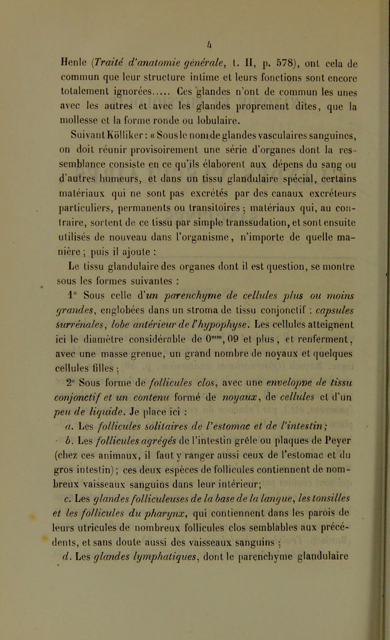 h Henle [Traité d’anatomie générale, l. II, p. 578), onl cela de commun que leur structure intime et leurs fonctions sont encore totalement ignorées Ces glandes n’ont de commun les unes avec les autres et avec les glandes proprement dites, que la mollesse et la forme ronde ou lobulaire. Suivant Kblliker : « Sous le nom de glandes vasculaires sanguines, on doit réunir provisoirement une série d’organes dont la res- semblance consiste en ce qu’ils élaborent aux dépens du sang ou d’autres humeurs, et dans un tissu glandulaire spécial, certains matériaux qui ne sont pas excrétés par des canaux excréteurs particuliers, permanents ou transitoires; matériaux qui, au con- traire, sortent de ce tissu par simple transsudation, et sont ensuite utilisés de nouveau dans l’organisme, n’importe de quelle ma- nière ; puis il ajoute : Le tissu glandulaire des organes dont il est question, se montre sous les formes suivantes : 1“ Sous celle à'un 'parenchyme de cellules plus ou moins grandes, englobées dans un stroma de tissu conjonctif ; capsules surrénales, lohe antérieur de l’hypophyse. Les cellules atteignent ici le diamètre considéiable de 0’™,09 et plus, et renferment, avec une masse grenue, un grand nombre de noyaux et quelques cellules fdles ; 2“ Sous forme de follicules clos, avec une envelopne de tissu conjonctif et un contenu formé de noyaux, de cellules et d’un peu de liquide. Je place ici : U. Les follicules solitaires de Vestomac et de l’intestin ; • b. Les follicules agrégés de l’intestin grêle ou plaques de Peyer (chez ces animaux, il faut y ranger aussi ceux de l’estomac et du gros intestin) ; ces deux espèces de follicules contiennent de nom- breux vaisseaux sanguins dans leur intérieur; c. Les glandes folliculeuses de la base de la langue, les tonsilles et les follicules du pharynx, qui contiennent dans les parois de leurs utricules de nombreux follicules clos semblables aux précé- dents, et sans doute aussi des vaisseaux sanguins ; d. Les glandes lymphatiques, dont le parenchyme glandulaire