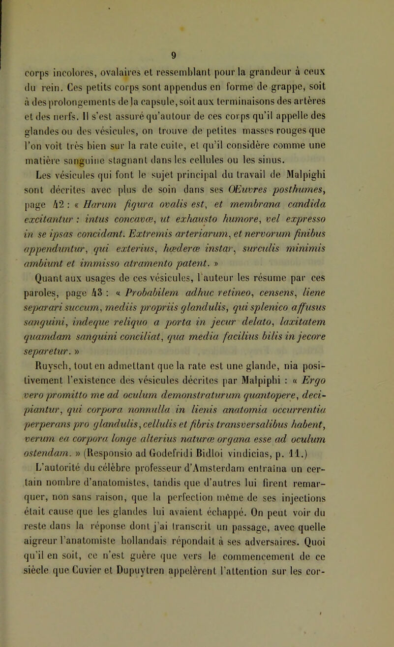 corps incolores, ovalaires et ressemblant pour la grandeur à ceux du rein. Ces petits corps sont appendus en forme de grappe, soit à des prolongements de)a capsule, soit aux terminaisons des artères et des nerfs. 11 s’est assuré qu’aulour de ces corps qu’il appelle des glandes ou des vésicules, on trouve de petites masses rouges que l’on voit très bien sur la rate cuile, et qu’il considère comme une matière sanguine stagnant dans les cellules ou les sinus. Les vésicules qui font le sujet principal du travail de Malpigbi sont décrites avec plus de soin dans ses Œuvres posthumes, page A2 : « Harum figura ovalis est, et membrana candida cxcitantur : intus concavœ, ut exhausto humore, vel expresso m se ipsas concidant. Extremis arteriarum, et nervorum finibus appenduntur, qui exterius, hœderœ instar, surctdis minimis ambiunt et immisso atramento patent. » Quant aux usages de ces vésicules, l’auteur les résume par ces paroles, page Zi3 : « Probabilem adhuc retineo, censens, liene separari succum, mediis propriis glandulis, qui splenico affusus sanguini, indeque reliquo a porta in jecur delato, laxitatem quamdam sanguini conciliât, qua media facilius bilis m jecore separetur. » Ruyscb, tout en admettant que la rate est une glande, nia posi- tivement l’existence des vésicules décrites par Malpipbi : « Ergo vero promitto me ad oculum demonstraturum quantopere, deci- piantur, qui corpora nonnulla in lie?iis anatomia occurrentiu. perperans pro glandulis ,celhdis et fibris transversalibus habent, verum ea corpora longe alterius naturai organa esse ad oculum ostendam. » (Responsio ad Godefridi Bidloi vindicias, p. 11.) L’autorité du célèbre professeur d’Amsterdam entraîna un cer- tain nombre d’anatomistes, tandis que d’autres lui firent remar- quer, non sans raison, que la perfection même de ses injections était cause que les glandes lui avaient échappé. On peut voir du reste dans la réponse dont j’ai transcrit un passage, avec quelle aigreur l’anatomiste hollandais répondait à ses adversaires. Quoi qu’il en soit, ce n’est guère que vers le commencement de ce siècle que Cuvier et Dupuytren appelèrent l’attention sur les cor-