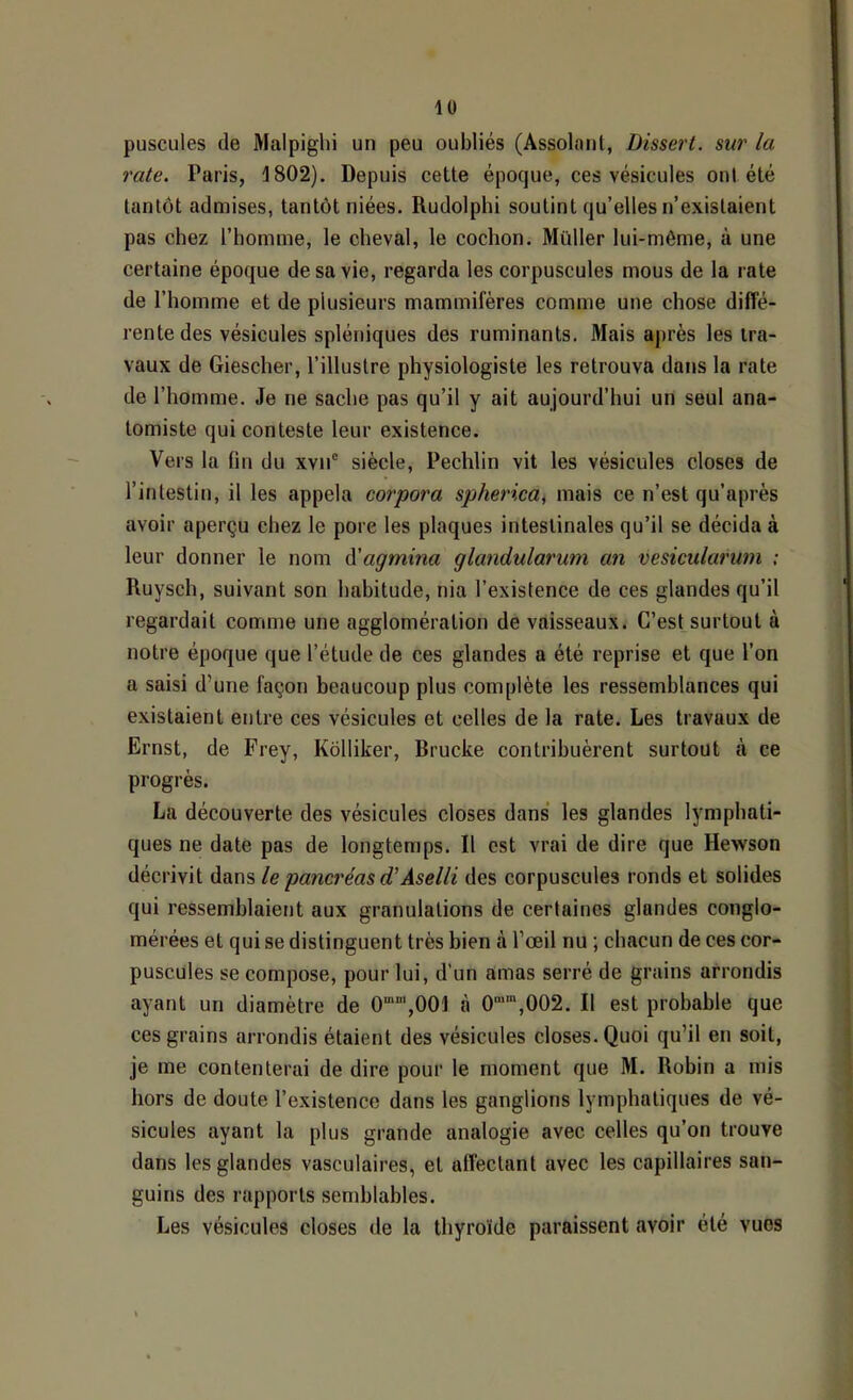 iü puscules de Malpighi un peu oubliés (Assolant, Dissert, sur la rate, Paris, 1802). Depuis cette époque, ces vésicules ont été tantôt admises, tantôt niées. Rudolphi soutint qu’elles n’existaient pas chez l’homme, le cheval, le cochon. Millier lui-même, à une certaine époque de sa vie, regarda les corpuscules mous de la rate de l’homme et de plusieurs mammifères comme une chose diffé- rente des vésicules spléniques des ruminants. Mais après les tra- vaux de Giescher, l’illustre physiologiste les retrouva dans la rate de l’homme. Je ne sache pas qu’il y ait aujourd’hui un seul ana- tomiste qui conteste leur existence. Vers la (in du xvn® siècle, Pechlin vit les vésicules closes de l’intestin, il les appela corpora spherica^ mais ce n’est qu’après avoir aperçu chez le pore les plaques intestinales qu’il se décida à leur donner le nom (['agmina glandularum an vesicularum : Ruysch, suivant son habitude, nia l’existence de ces glandes qu’il regardait comme une agglomération de vaisseaux. C’estsurtout à notre époque que l’étude de ces glandes a été reprise et que l’on a saisi d’une façon beaucoup plus complète les ressemblances qui existaient entre ces vésicules et celles de la rate. Les travaux de Ernst, de Frey, Kôlliker, Rrucke contribuèrent surtout à ce progrès. La découverte des vésicules closes dans les glandes lymphati- ques ne date pas de longtemps. Il est vrai de dire que Hewson décrivit dans le pancréas d'Aselli des corpuscules ronds et solides qui ressemblaient aux granulations de certaines glandes conglo- mérées et qui se distinguent très bien à l’œil nu ; chacun de ces cor- puscules se compose, pour lui, d’un amas serré de grains arrondis ayant un diamètre de 0‘“',001 à 0“”,002. Il est probable que ces grains arrondis étaient des vésicules closes. Quoi qu’il en soit, je me contenterai de dire pour le moment que M. Robin a mis hors de doute l’existence dans les ganglions lymphatiques de vé- sicules ayant la plus grande analogie avec celles qu’on trouve dans les glandes vasculaires, et affectant avec les capillaires san- guins des rapports semblables. Les vésicules closes de la thyroïde paraissent avoir été vues