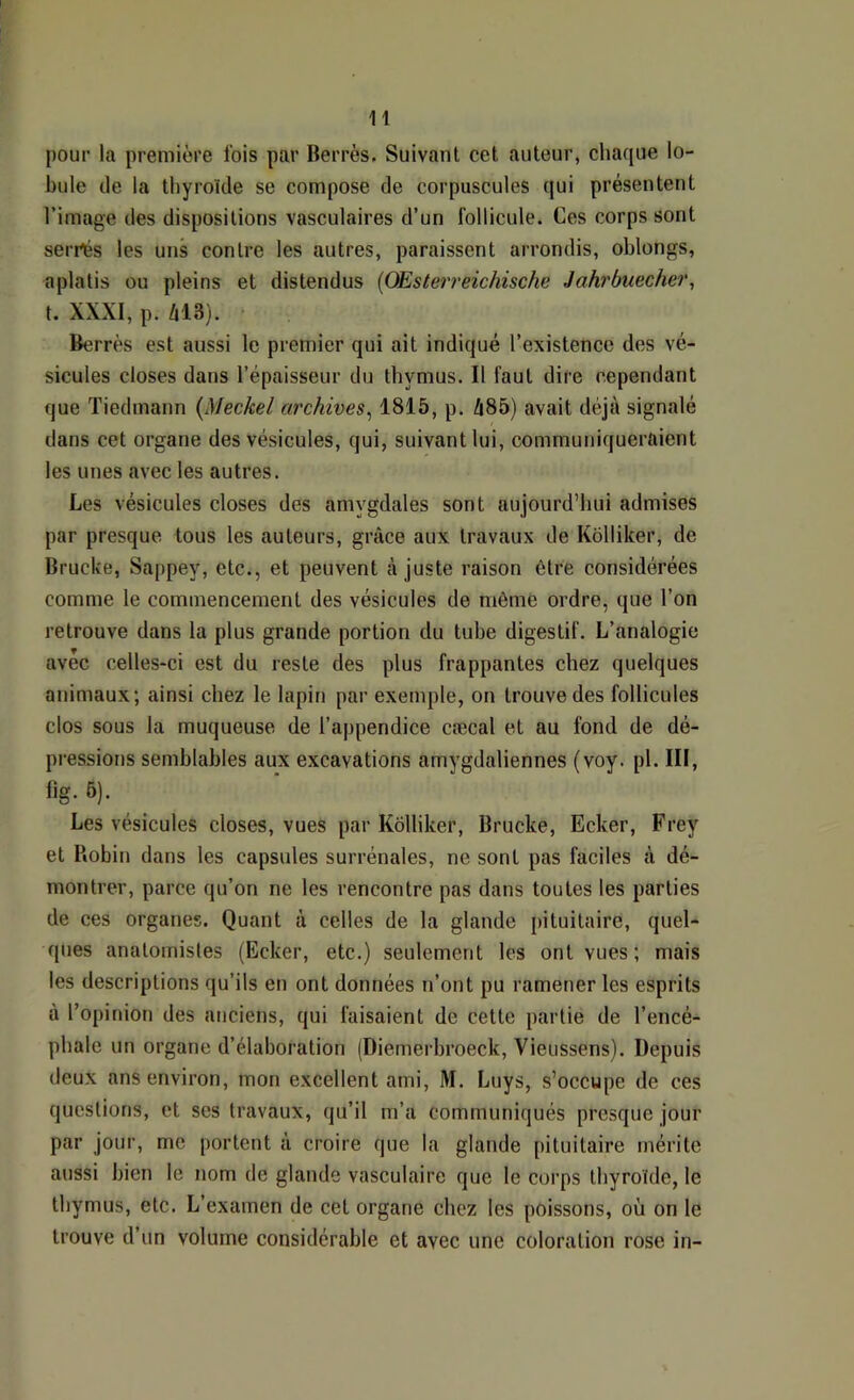 pour la première fois par Berrès. Suivant cet auteur, chaque lo- bule de la thyroïde se compose de corpuscules qui présentent l’image des dispositions vasculaires d’un follicule. Ces corps sont serrés les uns contre les autres, paraissent arrondis, oblongs, aplatis ou pleins et distendus [OEsterreichische Jahrbuecher, t. XXXI, p. âl3). Berrès est aussi le premier qui ait indiqué l’existence des vé- sicules closes dans l’épaisseur du thymus. Il faut dire cependant que Tiedmann {Meckel archives^ 1815, p. ZI85) avait déjà signalé dans cet organe des vésicules, qui, suivant lui, communiqueraient les unes avec les autres. Les vésicules closes des amygdales sont aujourd’hui admises par presque tous les auteurs, grâce aux travaux de Kôlliker, de Brucke, Sappey, etc., et peuvent ajuste raison être considérées comme le commencement des vésicules de môme ordre, que l’on retrouve dans la plus grande portion du tube digestif. L’analogie avec celles-ci est du reste des plus frappantes chez quelques animaux; ainsi chez le lapin par exemple, on trouve des follicules clos sous la muqueuse de l’appendice cæcal et au fond de dé- pressions semblables aux excavations amygdaliennes (voy. pl. III, fig. 6). Les vésicules closes, vues par Kôlliker, Brucke, Ecker, Frey et Robin dans les capsules surrénales, ne sont pas faciles à dé- montrer, parce qu’on ne les rencontre pas dans toutes les parties de ces organes. Quant à celles de la glande pituitaire, quel- ques anatomistes (Ecker, etc.) seulement les ont vues ; mais les descriptions qu’ils en ont données n’ont pu ramener les esprits à l’opinion des anciens, qui faisaient de cette partie de l’encé- phale un organe d’élaboration (Diemerbroeck, Vieussens). Depuis deux ans environ, mon excellent ami, M. Luys, s’occupe de ces questions, et ses travaux, qu’il m’a communiqués presque jour par jour, me portent à croire que la glande pituitaire mérite aussi bien le nom de glande vasculaire que le corps thyroïde, le thymus, etc. L’examen de cet organe chez les poissons, où on le trouve d’un volume considérable et avec une coloration rose in-