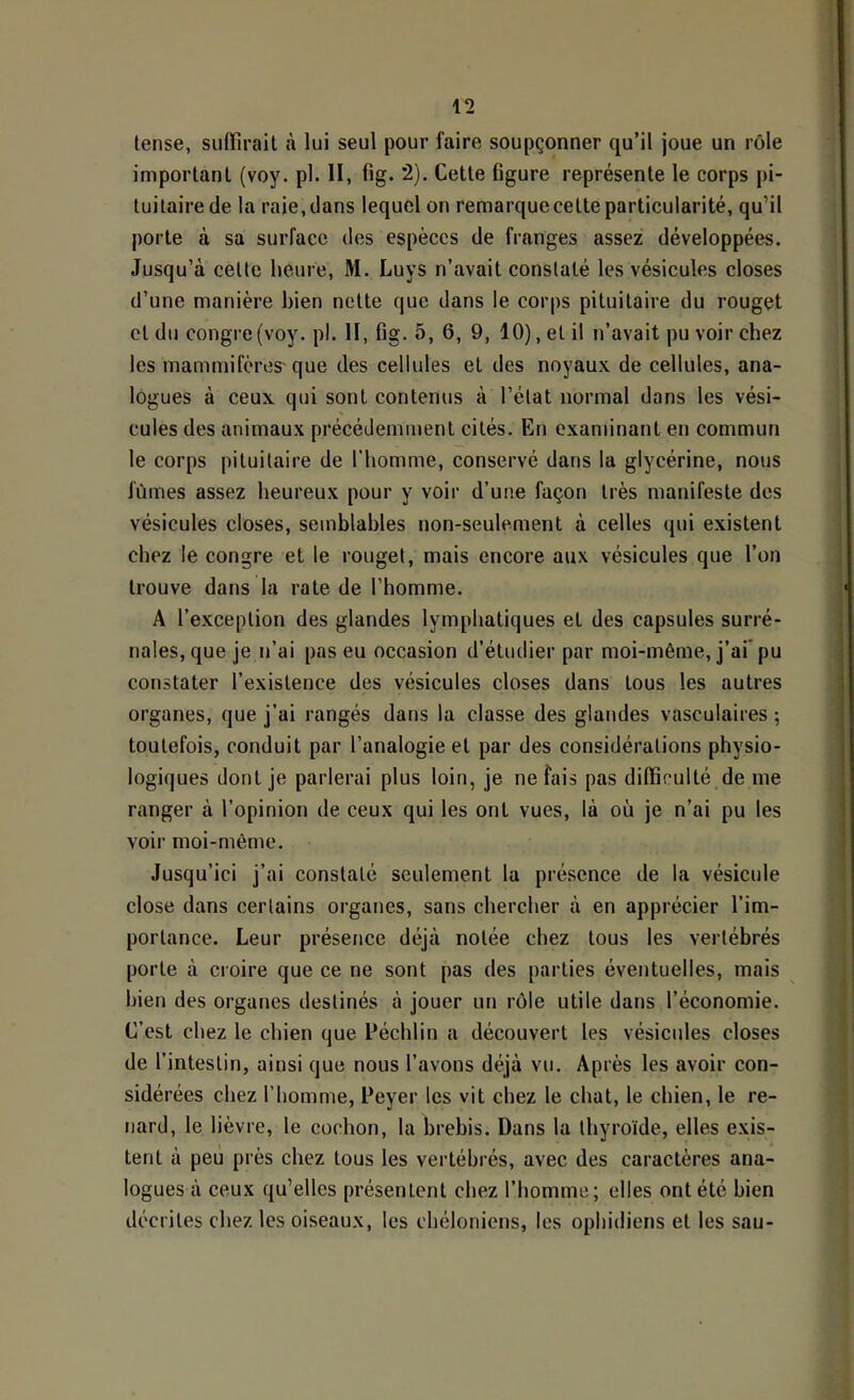 lense, siiirirait ii lui seul pour faire soupçonner qu’il joue un rôle important (voy. pl. II, fig. 2). Cette figure représente le corps pi- tuitaire de la raie, dans lequel on remarque cette particularité, qu’il porte à sa surface des espèces de franges assez développées. Jusqu’à cette heure, M. Luys n’avait constaté les vésicules closes d’une manière bien nette que dans le corps pituitaire du rouget et du congre (voy. pl. 11, fig. 5, 6, 9, 10), et il n’avait pu voir chez les mammifères'que des cellules et des noyaux de cellules, ana- logues à ceux qui sont contenus à l’état normal dans les vési- cules des animaux précédemment cités. En examinant en commun le corps pituitaire de l’homme, conservé dans la glycérine, nous fûmes assez heureux pour y voir d’une façon très manifeste des vésicules closes, semblables non-seulement à celles qui existent chez le congre et le rouget, mais encore aux vésicules que l’on trouve dans la rate de l’homme. A l’exception des glandes lymphatiques et des capsules surré- nales, que je n’ai pas eu occasion d’étudier par moi-même, j’ai* pu constater l’existence des vésicules closes dans tous les autres organes, que j’ai rangés dans la classe des glatides vasculaires ; toutefois, conduit par l’analogie et par des considérations physio- logiques dont je parlerai plus loin, je ne fais pas difficulté de me ranger à l’opinion de ceux qui les ont vues, là où je n’ai pu les voir moi-même. Jusqu’ici j’ai constaté seulement la présence de la vésicule close dans certains organes, sans chercher à en apprécier l’im- portance. Leur présence déjà notée chez tous les vertébrés porte à croire que ce ne sont pas des parties éventuelles, mais bien des organes destinés à jouer un rôle utile dans l’économie. C’est chez le chien que Péchlin a découvert les vésicules closes de l’intestin, ainsi que nous l’avons déjà vu. Après les avoir con- sidérées chez l’homme, Peyer les vit chez le chat, le chien, le re- nard, le lièvre, le cochon, la brebis. Dans la thyroïde, elles exis- tent à peu près chez tous les vertébrés, avec des caractères ana- logues à ceux qu’elles présentent chez l’homme; elles ont été bien décrites chez les oiseaux, les chéloniens, les ophidiens et les sau-