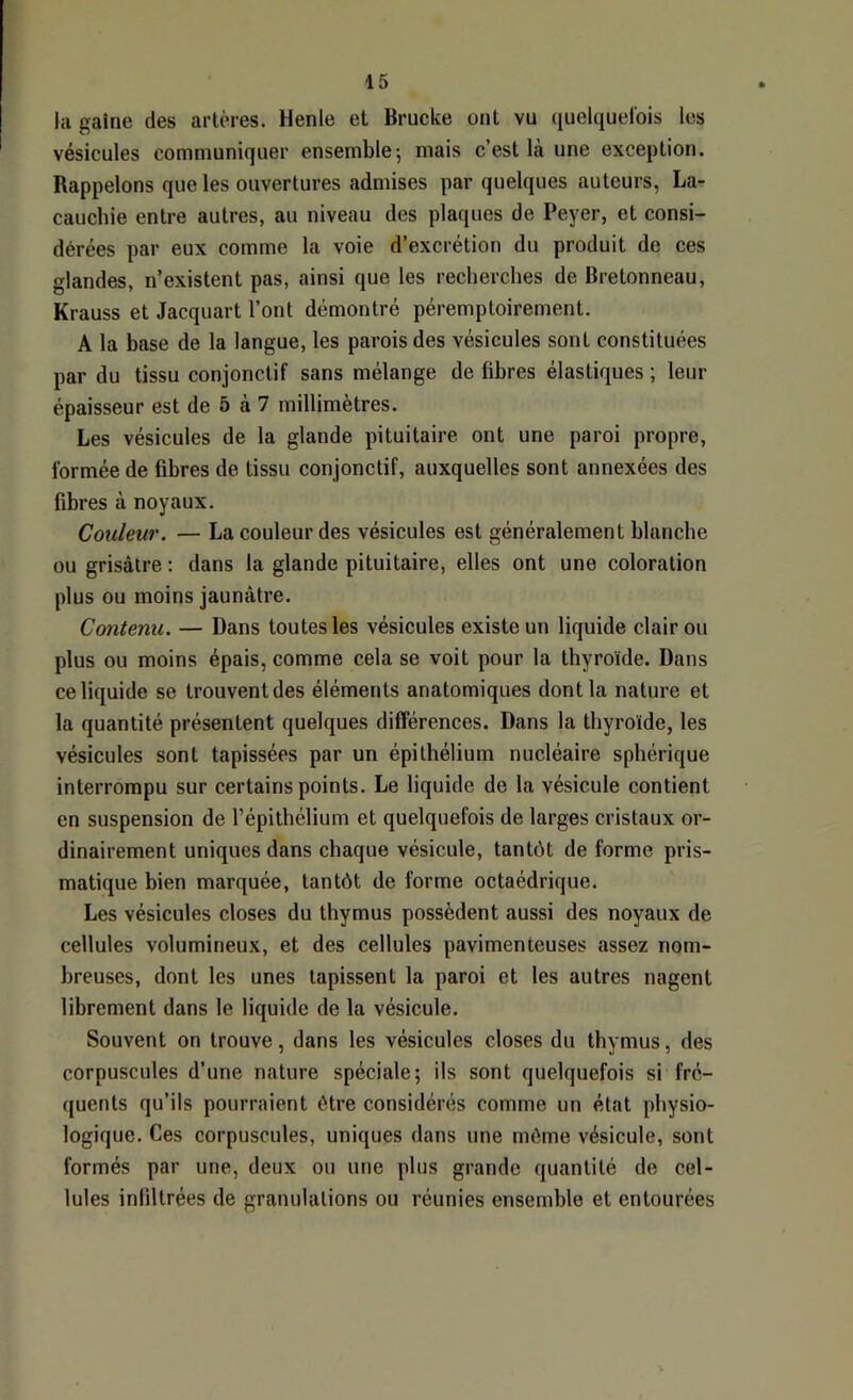 la gaine des artères. Henle et Brucke ont vu quelquelois les vésicules communiquer ensemble; mais c’est là une exception. Rappelons que les ouvertures admises par quelques auteurs, La- cauchie entre autres, au niveau des plaques de Peyer, et consi- dérées par eux comme la voie d’excrétion du produit de ces glandes, n’existent pas, ainsi que les recherches de Bretonneau, Krauss et Jacquart l’ont démontré péremptoirement. A la base de la langue, les parois des vésicules sont constituées par du tissu conjonctif sans mélange de fibres élastiques ; leur épaisseur est de 5 à 7 millimètres. Les vésicules de la glande pituitaire ont une paroi propre, formée de fibres de tissu conjonctif, auxquelles sont annexées des fibres à noyaux. Couleur. — La couleur des vésicules est généralement blanche ou grisâtre ; dans la glande pituitaire, elles ont une coloration plus ou moins jaunâtre. Contenu. — Dans toutes les vésicules existe un liquide clair ou plus ou moins épais, comme cela se voit pour la thyroïde. Dans ce liquide se trouvent des éléments anatomiques dont la nature et la quantité présentent quelques différences. Dans la thyroïde, les vésicules sont tapissées par un épithélium nucléaire sphérique interrompu sur certains points. Le liquide de la vésicule contient en suspension de l’épithélium et quelquefois de larges cristaux or- dinairement uniques dans chaque vésicule, tantôt de forme pris- matique bien marquée, tantôt de forme octaédrique. Les vésicules closes du thymus possèdent aussi des noyaux de cellules volumineux, et des cellules pavimenteuses assez nom- breuses, dont les unes tapissent la paroi et les autres nagent librement dans le liquide de la vésicule. Souvent on trouve, dans les vésicules closes du thymus, des corpuscules d’une nature spéciale; ils sont quelquefois si fré- quents qu’ils pourraient être considérés comme un état physio- logique. Ces corpuscules, uniques dans une môme vésicule, sont formés par une, deux ou une plus grande quantité de cel- lules infiltrées de granulations ou réunies ensemble et entourées