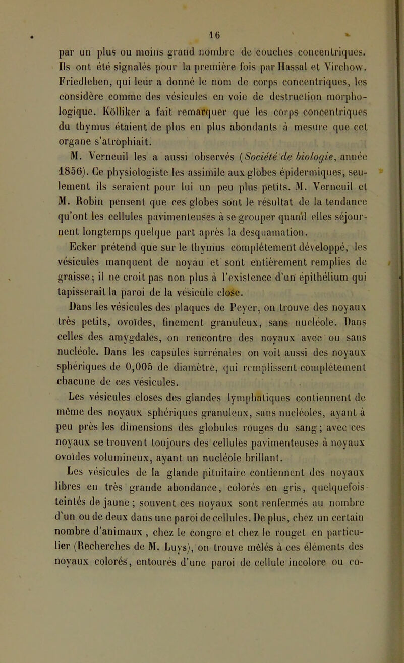 par un plus ou moins grand noinbro de couches concentriques. Ils ont été signalés pour la première fois par Hassal et Virchow. Friedlehen, qui leur a donné le nom de corps concentriques, les considère comme des vésicules en voie de destruclion morpho- logique. Kôlliker a fait remarquer que les corps concentriques du thymus étaient de plus en plus abondants à mesure que cet organe s’atrophiait. M. Verneuil les a aussi observés [Société de biologie, année 1856). Ce physiologiste les assimile aux globes épidermiques, seu- lement ils seraient pour lui un peu plus petits. M. Verneuil et M. Robin pensent que ces globes sont le résultat de la tendance qu’ont les cellules pavimenleuses à se grouper quan'd elles séjour- nent longtemps quelque part après la desquamation, Ecker prétend que sur le thymus complètement développé, les vésicules manquent de noyau et sont entièrement remplies de graisse; il ne croit pas non plus cà l’existence d’un épithélium qui tapisserait la paroi de la vésicule close. Dans les vésicules des plaques de Peyer, on trouve des noyaux très petits, ovoïdes, finement granuleux, sans nucléole. Dans celles des amygdales, on rencontre des noyaux avec ou sans nucléole. Dans les capsules surrénales on voit aussi des noyaux sphériques de 0,005 de diamètre, (jui remplissent complètement chacune de ces vésicules. Les vésicules closes des glandes lymphatiques contiennent do même des noyaux sphériques granuleux, sans nucléoles, ayant à peu près les dimensions des globules rouges du sang; avec ces noyaux se trouvent toujours des cellules pavimenleuses à noyaux ovoïdes volumineux, ayant un nucléole brillant. Les vésicules de la glande pituitaire contiennent des noyaux libres en très grande abondatice, colorés en gris, quelquefois teintés de jaune ; souvent ces noyaux sont renfermés au nombre d’un ou de deux dans une paroi de cellules. De plus, chez un certain nombre d’animaux , chez le congre et chez le rouget en particu- lier (Recherches de M. Luys), on trouve mêlés à ces éléments des noyaux colorés, entourés d’une paroi de cellule incolore ou co-