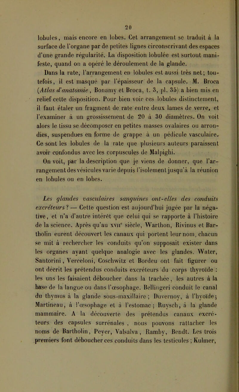 lobules, mais encore en lobes. Cet arrangement se traduit à la surface de l’organe par de petites lignes circonscrivant des espaces d’une grande régularité. La disposition lobulée est surtout mani- feste, quand on a opéré le déroulement de la glande. Dans la rate, l’arrangement en lobules est aussi très net; tou- tefois, il est masqué par l’épaisseur de la capsule. M. Broca {Atlas d'anatomie, Bonamy et Broca, t. 3, pl. 35) a bien mis en relief cette disposition. Pour bien voir ces lobules distinctement, il faut étaler un fragment de rate entre deux lames de verre, et l’examiner à un grossissement de 20 à 30 diamètres. On voit alors le tissu se décomposer en petites masses ovalaires ou arron- dies, suspendues en forme de grappe à un pédicule vasculaire. Ce sont les lobules de la rate que plusieurs auteurs paraissent avoir confondus avec les corpuscules de Malpigbi. On voit, par la description que je viens de donner, que l’ar- rangement des vésicules varie depuis l’isolement jusqu’à la réunion en lobules ou en lobes. Les glandes vasculaires sangumes ont-elles des conduits excréteurs ? — Cette question est aujourd’hui jugée par la néga- tive, et n’a d’autre intérêt que celui qui se rapporte à l’histoire de la science. Après qu’au xvii“ siècle, Warthon, Rivinus et Bar- tholin eurent découvert les canaux qui portent leur nom, chacun se mit à rechercher les conduits qu’on supposait exister dans les organes ayant quelque analogie avec les glandes. Water, Santorini, Verceloni, Coschwitz et Bordeu ont fait figurer ou ont décrit les prétendus conduits excréteurs du corps thyroïde : les uns les faisaient déboucher dans la trachée, les autres à la base de la langue ou dans l’œsophage. Belliiigeri conduit le canal du thymus à la glande sous-maxillaire; Duvernoy, à l’hyoïde; Martineau, à l’œsophage et à l’estomac; Ruysch, à la glande mammaire. A la découverte des prétendus canaux excré- teurs des capsules surrénales , nous pouvons rattacher les noms de Bartholin, Peyer, ’t^alsalva, Ramby, Bendt. Les trois premiers font déboucher ces conduits dans les testicules ; Kulmer,