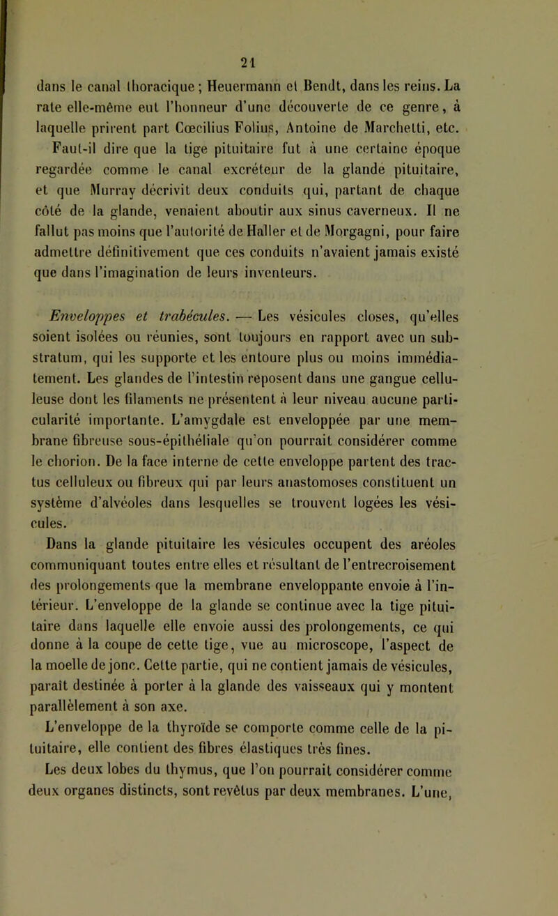 clans le canal thoracique; Heuermann et Bendt, dans les reins. La rate elle-même eut l’honneur d’une découverte de ce genre, à laquelle prirent part Cœcilius Folius, Antoine de Marchetti, etc. Faut-il dire que la tige pituitaire fut à une certaine époque regardée comme le canal excréteur de la glande pituitaire, et que Murray décrivit deux conduits qui, partant de chaque côté de la glande, venaient aboutir aux sinus caverneux. Il ne fallut pas moins que l’autorité de Haller et de Morgagni, pour faire admettre définitivement que ces conduits n’avaient jamais existé que dans l’imagination de leurs inventeurs. Enveloppes et trabécules. — Les vésicules closes, qu’elles soient isolées ou réunies, sont toujours en rapport avec un sub- stratum, qui les supporte et les entoure plus ou moins immédia- tement. Les glandes de l’intestin reposent dans une gangue cellu- leuse dont les filaments ne présentent à leur niveau aucune parti- cularité importante. L’amygdale est enveloppée par une mem- brane fibreuse sous-épilhéliale qu’on pourrait considérer comme le cborion. De la face interne de cette enveloppe partent des trac- tus celluleux ou fibreux qui par leurs anastomoses constituent un système d’alvéoles dans lesquelles se trouvent logées les vési- cules. Dans la glande pituitaire les vésicules occupent des aréoles communiquant toutes entre elles et résultant de l’entrecroisement des prolongements que la membrane enveloppante envoie à l’in- térieur. L’enveloppe de la glande se continue avec la tige pitui- taire dans laquelle elle envoie aussi des prolongements, ce qui donne à la coupe de cette tige, vue au microscope, l’aspect de la moelle de jonc. Cette partie, qui ne contient jamais de vésicules, paraît destinée à porter à la glande des vaisseaux qui y montent parallèlement à son axe. L’enveloppe de la thyroïde se comporte comme celle de la pi- tuitaire, elle contient des fibres élastiques très fines. Les deux lobes du thymus, que l’on pourrait considérer comme deux organes distincts, sont revêtus par deux membranes. L’une,