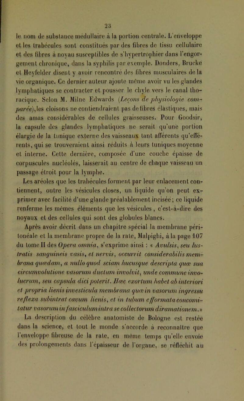 le nom de substance médullaire à la portion centrale. L’enveloppe et les trabécules sont constitués par des fibres de tissu cellulaire et des fibres à noyau susceptibles de s’bypertrophier dans l’engor- gement chronique, dans la syphilis par exemple, Donders, Brucke et Heyfelder disent y avoir rencontré des fibres musculaires delà vie organique. Ce dernier auteur ajoute même avoir vu les glandes lymphatiques se contracter et pousser le chyle vers le canal tho- racique. Selon M. Milne Edwards {Leçons de physiologie com- parée)^\6?> cloisons ne contiendraient pas défibrés élastiques, mais des amas considérables de cellules graisseuses. Pour Goodsir, la capsule des glandes lymphatiques ne serait qu’une portion élargie de la tunique externe des vaisseaux tant afï'érents qu’effé- rents, qui se trouveraient ainsi réduits à leurs tuniques moyenne et interne. Cette dernière, composée d’une couche épaisse de corpuscules nucléolés, laisserait au centre de chaque vaisseau un passage étroit pour la lymphe. Les aréoles que les trabécules forment par leur enlacement con- tiennent, outre les vésicules closes, un liquide qu’on peut ex- primer avec facilité d’une glande préalablement incisée ; ce liquide renferme les mêmes éléments que les vésicules , c’est-à-dire des noyaux et des cellules qui sont des globules blancs. Après avoir décrit dans un chapitre spécial la membrane péri- tonéale et la membrane propre de la rate, Malpighi, à la page 107 du tome II des Opéra omnia^ s’exprime ainsi : « Avulsis^ seu lus- tratis sanguineis vasis, et nervis, occurrit considerabilis mem- brana quœdam, a nullo qiiod sciam hucusque descripla quœ sua circumvolutione vasorum diiclam involvil, unde commune invo- lucrum, seu capsula dici poterit. Hæc exorium habet ab interiori et propria lienis investicula membrana qucein vasorum ingressu reflexa subintrat cavum lienis, et in tubum eff'ormata concomi- tatiir vasoruminfasciculumintra secollectorum diramationem.'a La description du célèbre anatomiste de Bologne est restée dans la science, et tout le monde s’accorde à reconnaître que l’enveloppe fibreuse de la rate, en même temps qu’elle envoie des prolongements dans l’épaisseur de l’organe, se réfléchit au