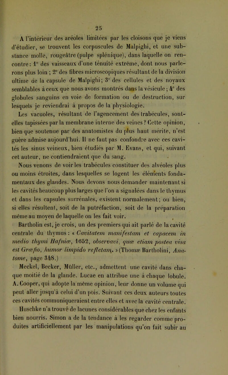 A rintérieur des aréoles limitées par les cloisons que je viens d’étudier, se trouvent les corpuscules de Malpighi, et une sub- stance molle, rougeâtre (pulpe splénique), dans laquelle on ren- contre: 1® des vaisseaux d’une ténuité, extrême, dont nous j)arle- rons plus loin ; 2® des fibres microscopiques résultant de la division ultime de la capsule de Malpighi; 3® des cellules et des noyaux semblables à ceux que nous avons montrés dans la vésicule ; 4® des fflobules sanguins en voie de iormation ou de destruction, sur lesquels je reviendrai à propos de la physiologie. Les vacuoles, résultant de l’agencement des trabécules, sont- elles tapissées parla membrane interne des veines? Cette opinion, bien que soutenue par des anatomistes du plus haut mérite, n’est guère admise aujourd’hui. Il ne faut pas confondre avec ces cavi- tés les sinus veineux, bien étudiés par M. Evans, et qui, suivant cet auteur, ne contiendraient que du sang. Nous venons de voiries trabécules constituer des alvéoles plus ou moins étroites, dans lesquelles se logent les élém'ents fonda- mentaux des glandes. Nous devons nous demander maintenant si les cavités beaucoup plus larges que l’on a signalées dans le thymus et dans les capsules surrénales, existent normalement; ou bien, si elles résultent, soit de la putréfaction, soit de la préparation même au moyen de laquelle on les fait voir. Bartholin est, je crois, un des premiers qui ait parlé de la cavité centrale du thymus : « Cavitatem manifestam et capacem in medio thymi Hafniœ, 1652, ohservavi, quœ etiam postea visa est Græfio, humor limpide refletam. »(Tliomæ Bartbolini, Âna- tome, page 348.) Meckel, Becker, Mûller, etc., admettent une cavité dans cha- que moitié de la glande. Lucae en attribue une à chaque lobule. A. Cooper, qui adopte la même opinion, leur donne un volume qui peut aller jusqu’à celui d’un pois. Suivant ces deux auteurs toutes ces cavités communiqueraient entre elles et avec la cavité centrale. Husebke n’a trouvé de lacunes considérables que chez les enfants bien nourris. Simon a de la tendance à les regarder comme pro- duites artificiellement par les manipulations qu’on fait subir au