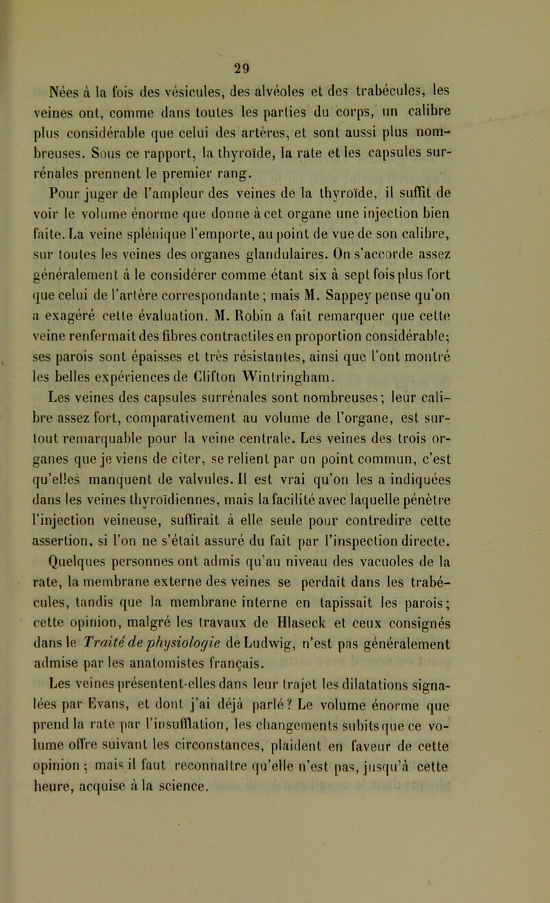 Nées à la fois des vésicules, des alvéoles et des trabécules, les veines ont, comme dans toutes les parties du corps, un calibre plus considérable que celui des artères, et sont aussi plus nom- breuses. Sous ce rapport, la thyroïde, la rate et les capsules sur- rénales prennent le premier rang. Pour juger de l’ampleur des veines de la thyroïde, il suffit de voir le volume énorme que donne à cet organe une injection bien faite. La veine splénique l’emporte, au point de vue de son calibre, sur toutes les veines des organes glandulaires. On s’accorde assez généralement à le considérer comme étant six à sept fois plus fort que celui de l’artère correspondante ; mais M. Sappey pense qu’on a exagéré celle évaluation. M. Robin a fait remarquer que celte veine renfermait des fibres contractiles en proportion considérable; ses parois sont épaisses et très résistantes, ainsi que l’ont montré les belles expériences de Clifton Winlringbam. Les veines des capsules surrénales sont nombreuses; leur cali- bre assez fort, comparativement au volume de l’organe, est sur- tout remarquable pour la veine centrale. Les veines des trois or- ganes que je viens de citer, se relient par un point commun, c’est qu’elles manquent de valvules. Il est vrai qu’on les a indiquées dans les veines thyroïdiennes, mais la facilité avec laquelle pénètre l’injection veineuse, suffirait à elle seule pour contredire cette assertion, si l’on ne s’était assuré du fait par l’inspection directe. Quelques personnes ont admis qu’au niveau des vacuoles de la rate, la membrane externe des veines se perdait dans les trabé- cules, tandis que la membrane interne en tapissait les parois; cette opinion, malgré les travaux de Hlaseck et ceux consignés dans le Traité de physiologie de Ludwig, n’est pas généralement admise par les anatomistes français. Les veines présentent-elles dans leur tra jet les dilatations signa- lées par Evans, et dont j’ai déjà parlé? Le volume énorme que prend la rate par l’insuffiation, les changements subitsquece vo- lume offre suivant les circonstances, plaident en faveur de cette opinion; mais il faut reconnaître qu’elle n’est pas, jusqu’à cette heure, acquise à la science.