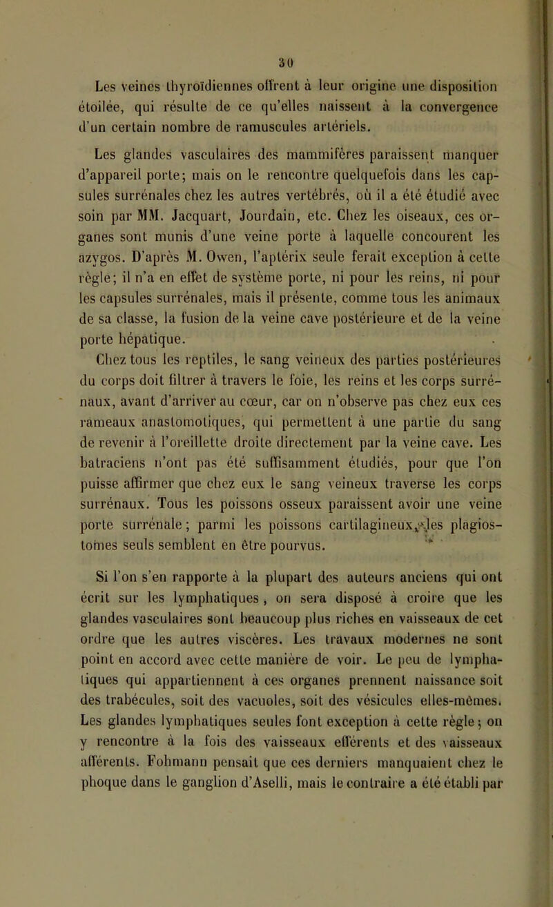 3ü Les veines thyroïdiennes olîrent à leur origine une disposition étoilée, qui résulte de ce qu’elles naissent à la convergence d’un certain nombre de ramuscules artériels. Les glandes vasculaires des mammifères paraissent manquer d’appareil porte; mais on le rencontre quelquefois dans les cap- sules surrénales chez les autres vertébrés, où il a été étudié avec soin par MM. Jacquart, Jourdain, etc. Chez les oiseaux, ces or- ganes sont munis d’une veine porte à laquelle concourent les azygos. D’après M. Owen, l’aplérix seule ferait exception à cette règle; il n’a en effet de système porte, ni pour les reins, ni pour les capsules surrénales, mais il présente, comme tous les animaux de sa classe, la fusion de la veine cave postérieure et de la veine porte hépatique. Chez tous les reptiles, le sang veineux des parties postérieures du corps doit filtrer à travers le foie, les reins et les corps surré- naux, avant d’arriver au cœur, car on n’observe pas chez eux ces l'ameaux anastomotiques, qui permettent à une partie du sang de revenir à l’oreillette droite directement par la veine cave. Les batraciens n’ont pas été suffisamment étudiés, pour que l’on puisse affirmer que chez eux le sang veineux traverse les corps surrénaux. Tous les poissons osseux paraissent avoir une veine porte surrénale ; parmi les poissons cartilagineux,^v\les plagios- tohfies seuls semblent en être pourvus. ■* Si l’on s’en rapporte à la plupart des auteurs anciens qui ont écrit sur les lymphatiques , on sera disposé à croire que les glandes vasculaires sont beaucoup plus riches en vaisseaux de cet ordre que les autres viscères. Les travaux modernes ne sont point en accord avec cette manière de voir. Le |)cu de lympha- tiques qui appartiennent à ces organes prennent naissance soit des trabécules, soit des vacuoles, soit des vésicules elles-mêmes* Les glandes lymphatiques seules font exception à cette règle; on y rencontre à la fois des vaisseaux eflérents et des \aisseaux afferents. Fohmann pensait que ces derniers manquaient chez le phoque dans le ganglion d’Aselli, mais le contraire a été établi par