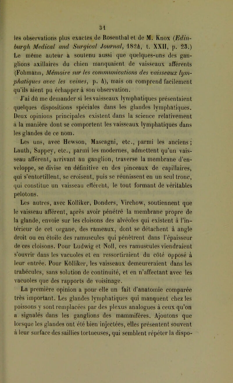 les observations plus exactes de Rosentlialel de M. Knox (Edin- btirgh Medical and Stirgical Journal^ 1824, t. XXII, p. 23.) Le même auteur a soutenu aussi que quelques-uns des gan- glions axillaires du chien manquaient de vaisseaux afférents (Fohmann, Mémoire sur les communications des vaisseaux lym- phatiques avec les vemes, p. h), mais on comprend facilement qu’ils aient pu échapper à son observation. J’ai dû me demander si les vaisseaux lymphatiques présentaient quelques dispositions spéciales dans les glandes lymphatiques. Deux opinions principales existent dans la science relativement à la manière dont se comportent les vaisseaux lymphatiques dans les glandes de ce nom. Les uns, avec Hewson, Mascagni, etc., parmi les anciens; Lauth, Sappey, etc., parmi les modernes, admettent qu’un vais- seau afférent, arrivant au ganglion, traverse la membrane d’en- veloppe, se divise en définitive en des pinceaux de capillaires, qui s’entortillent, se croisent, puis se réunissent en un seul tronc, qui constitue un vaisseau eltéreht, le tout formant de véritables pelotons. Les autres, avec Kôlliker, Donders, Virchow, soutiennent que le vaisseau afférent, après avoir pénétré la membrane propre de la glande, envoie sur les cloisons des alvéoles qui existent à l’in- térieur de cet organe, des rameaux, dont se détachent à angle droit ou en étoile des ramuscules qui pénètrent dans l’épaisseur de ces cloisons. Pour Ludwig et Noll, ces ramuscules viendraient s’ouvrir dans les vacuoles et en ressortiraient du côté opposé à leur entrée. Pour Kôlliker, les vaisseaux demeureraient dans les trabécules, sans solution de continuité, et en n’affectant avec les vacuoles que des rapports de voisinage. La première opinion a pour elle un fait d’anatomie comparée très important. Les glandes lymphatiques qui manquent chez les poissons y sont remplacées par des plexus analogues à ceux qu’on a signalés dans les ganglions des mammifères. Ajoutons que lorsque les glandes ont été bien injectées, elles présentent souvent à leur surface des saillies tortueuses, qui semblent répéter la dispo-