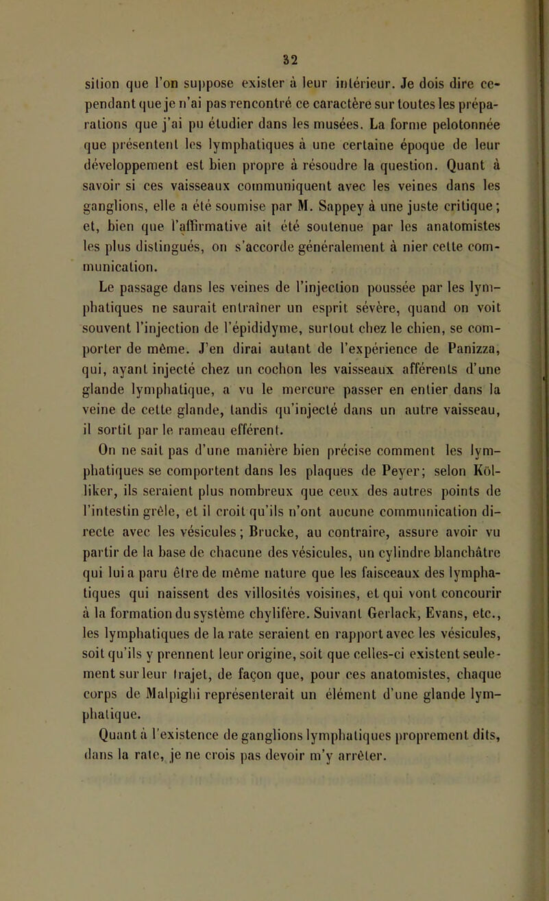 silion que l’on suppose exister à leur intérieur. Je dois dire ce- pendant que je n’ai pas rencontré ce caractère sur toutes les prépa- rations que j’ai pu étudier dans les musées. La forme pelotonnée que présentent les lymphatiques à une certaine époque de leur développement est bien propre à résoudre la question. Quant à savoir si ces vaisseaux communiquent avec les veines dans les ganglions, elle a été soumise par M. Sappey à une juste critique; et, bien que l’affirmative ait été soutenue par les anatomistes les plus distingués, on s’accorde généralement à nier cette com- munication. Le passage dans les veines de l’injection poussée par les lym- phatiques ne saurait entraîner un esprit sévère, quand on voit souvent l’injection de l’épididyme, surtout chez le chien, se com- porter de même. J’en dirai autant de l’expérience de Panizza, qui, ayant injecté chez un cochon les vaisseaux afférents d’une glande lymphatique, a vu le mercure passer en entier dans la veine de cette glande, tandis qu’injecté dans un autre vaisseau, il sortit par le rameau efférent. On ne sait pas d’une manière bien précise comment les lym- phatiques se comportent dans les plaques de Peyer; selon Kol- liker, ils seraient plus nombreux que ceux des autres points de l’intestin grêle, et il croit qu’ils n’ont aucune communication di- recte avec les vésicules ; Brucke, au contraire, assure avoir vu partir de la base de chacune des vésicules, un cylindre blanchâtre qui lui a paru être de même nature que les faisceaux des lympha- tiques qui naissent des villosités voisines, et qui vont concourir à la formation du système chylifère. Suivant Gerlack, Evans, etc., les lymphatiques de la rate seraient en rapport avec les vésicules, soit qu’ils y prennent leur origine, soit que celles-ci existent seule- ment sur leur trajet, de façon que, pour ces anatomistes, chaque corps de Malpighi représenterait un élément d’une glande lym- phatique. Quant à l’existence de ganglions lymphatiques proprement dits, dans la rate, je ne crois pas devoir m’y arrêter.