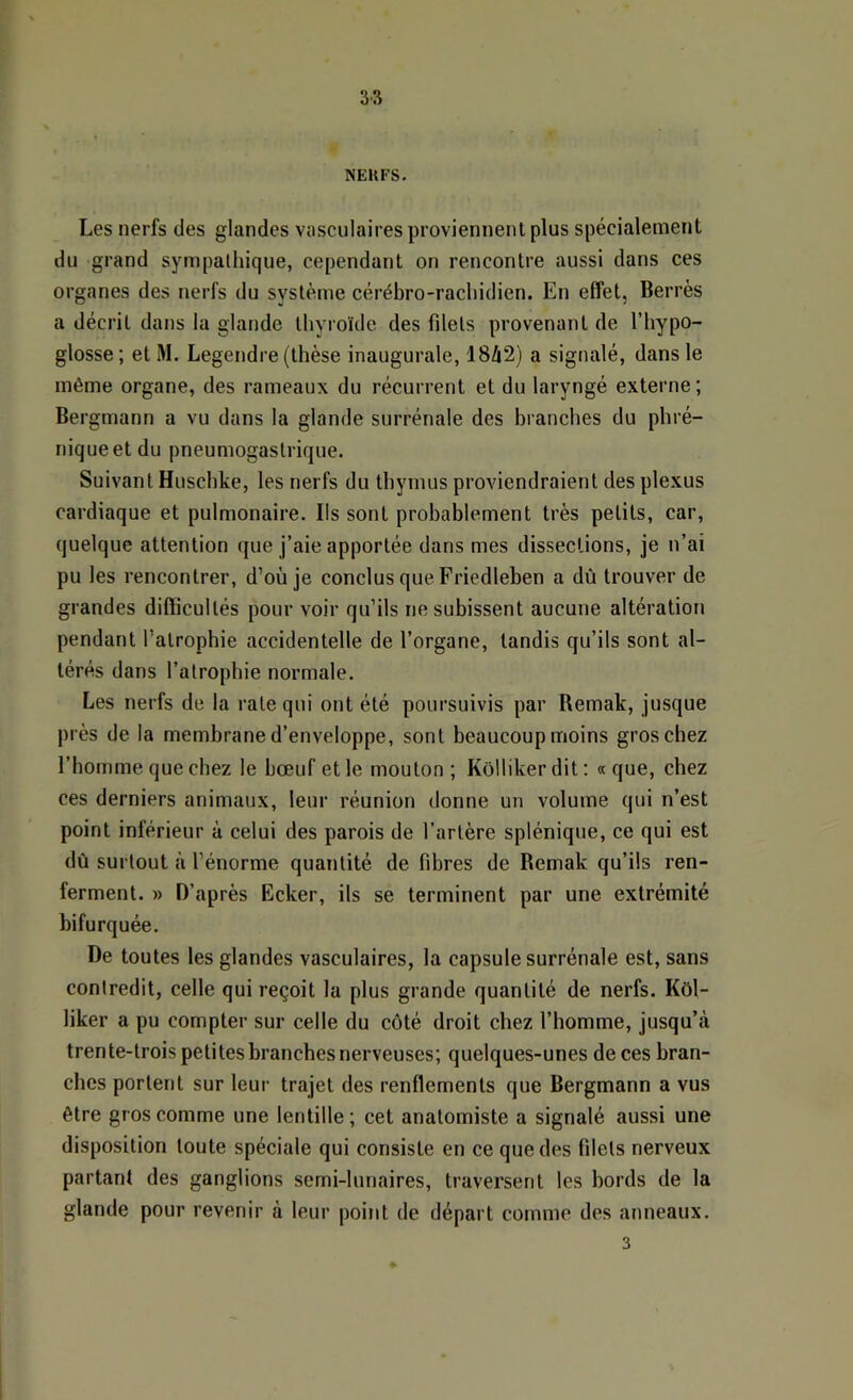 NEUFS. Les nerfs des glandes vasculaires proviennent plus spécialement du grand sympathique, cependant on rencontre aussi dans ces organes des nerfs du système cérébro-rachidien. En effet, Berrès a décrit dans la glande thyroïde des filets provenant de l’hypo- glosse; et M. Legendre (thèse inaugurale, 18ZI2) a signalé, dans le même organe, des rameaux du récurrent et du laryngé externe ; Bergmann a vu dans la glande surrénale des branches du phré- nique et du pneumogastrique. Suivant Huschke, les nerfs du thymus proviendraient des plexus cardiaque et pulmonaire. Ils sont probablement très petits, car, quelque attention que j’aie apportée dans mes dissections, je n’ai pu les rencontrer, d’où je conclus que Friedleben a dû trouver de grandes diflicullés pour voir qu’ils ne subissent aucune altération pendant l’atropbie accidentelle de l’organe, tandis qu’ils sont al- térés dans l’atrophie normale. Les nerfs de la rate qui ont été poursuivis par Remak, jusque près de la membrane d’enveloppe, sont beaucoup moins gros chez l’homme que chez le bœuf et le mouton; Kôllikerdit: «que, chez ces derniers animaux, leur réunion donne un volume qui n’est point inférieur à celui des parois de l’artère splénique, ce qui est dù surtout à l’énorme quantité de fibres de Remak qu’ils ren- ferment. » D’après Ecker, ils se terminent par une extrémité bifurquée. De toutes les glandes vasculaires, la capsule surrénale est, sans contredit, celle qui reçoit la plus grande quantité de nerfs. Kôl- liker a pu compter sur celle du côté droit chez l’homme, jusqu’à trente-trois petites branches nerveuses; quelques-unes de ces bran- ches portent sur leur trajet des renflements que Bergmann a vus être gros comme une lentille ; cet anatomiste a signalé aussi une disposition toute spéciale qui consiste en ce que des filets nerveux partant des ganglions semi-lunaires, traversent les bords de la glande pour revenir à leur point de départ comme des anneaux. 3