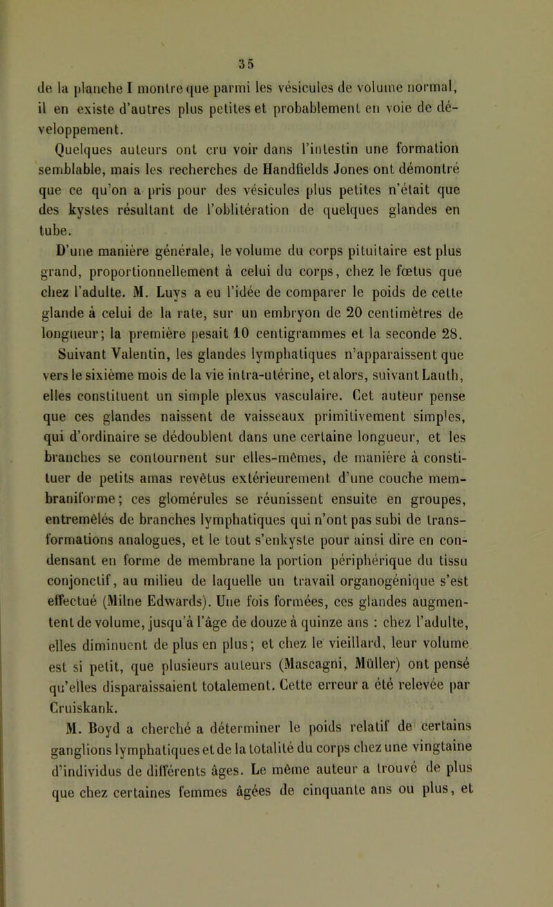 de la planche I monlrecjue parmi les vésicules de volume normal, il en existe d’autres plus petites et probablement en voie de dé- veloppement. Quelques auteurs ont cru voir dans l’intestin une formation semblable, mais les recherches de Handfields Jones ont démontré que ce qu’on a pris pour des vésicules plus petites n’était que des kystes résultant de l’oblitération de quelques glandes en tube. D’une manière générale, le volume du corps pituitaire est plus grand, proportionnellement à celui du corps, chez le fœtus que chez l’adulte. M. Luys a eu l’idée de comparer le poids de cette glande à celui de la rate, sur un embryon de 20 centimètres de longueur; la première pesait 10 centigrammes et la seconde 28. Suivant Valentin, les glandes lymphatiques n’apparaissent que vers le sixième mois de la vie intra-utérine, et alors, suivant Lauth, elles constituent un simple plexus vasculaire. Cet auteur pense que ces glandes naissent de vaisseaux primitivement simples, qui d’ordinaire se dédoublent dans une certaine longueur, et les branches se contournent sur elles-mêmes, de manière à consti- tuer de petits amas revêtus extérieurement d’une couche mem- braniforme; ces glomérules se réunissent ensuite en groupes, entremêlés de branches lymphatiques qui n’ont pas subi de trans- formations analogues, et le tout s’enkyste pour ainsi dire en con- densant en forme de membrane la portion périphérique du tissu conjonctif, au milieu de laquelle un travail organogénique s’est effectué (Milne Edwards). Une fois formées, ces glandes augmen- tent de volume, jusqu’à l’âge de douze à quinze ans : chez l’adulte, elles diminuent de plus en plus; et chez le vieillard, leur volume est si petit, que plusieurs auteurs (.Mascagni, Müller) ont pensé qu’elles disparaissaient totalement. Cette erreur a été relevée par Cruiskank. M. Boyd a cherché a déterminer le poids relatif de certains ganglions lymphatiques et de la totalité du corps chez une vingtaine d’individus de différents âges. Le même auteur a trouvé de plus que chez certaines femmes âgées de cinquante ans ou plus, et