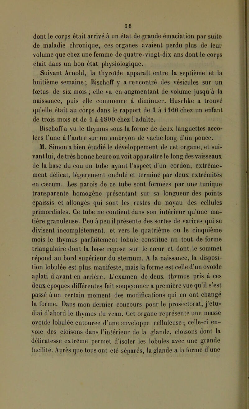 dont le corps était arrivé à un état de grande émaciation par suite de maladie chronique, ces organes avaient perdu plus de leur volume que chez une femme de quatre-vingt-dix ans dont le corps était dans un bon état physiologique. Suivant Arnold, la thyroïde apparaît entre la septième et la huitième semaine ; Bischoff y a rencontré des vésicules sur un fœtus de six mois ; elle va en augmentant de volume jusqu’à la naissance, puis elle commence à diminuer. Huschke a trouvé qu’elle était au corps dans le rapport de 1 à 1166 chez un enfant de trois mois et de 1 à 1800 chez l’adulte. Bischoff a vu le thymus sous la forme de deux, languettes acco- lées l’une à l’autre sur un embryon de vache long d’un pouce. M. Simon a bien étudié le développement de cet organe, et sui- vant lui, de très bonne heure on voit apparaître le long des vaisseaux de la base du cou un tube ayant l’aspect d’un cordon, extrême- ment délicat, légèrement ondulé et terminé par deux extrémités en cæcum. Les parois de ce tube sont formées par une tunique transparente homogène présentant sur sa longueur des points épaissis et allongés qui sont les restes du noyau des cellules primordiales. Ce tube ne contient dans son intérieur qu’une ma- tière granuleuse. Peu à peu il présente des sortes de varices qui se divisent incomplètement, et vers le quatrième ou le cinquième mois le thymus parfaitement lobulé constitue un tout de forme triangulaire dont la base lepose sur le cœur et dont le sommet répond au bord supérieur du sternum. A la naissance, la disposi- tion lobulée est plus manifeste, mais la forme est celle d’un ovoïde aplati d’avant en arrière. L’examen de deux thymus pris à ces deux époques différentes fait soupçonner à première vue qu’il s’est passé à un certain moment des modifications qui en ont changé la forme. Dans mon dernier concours pour le prosoctorat, j’étu- diai d’abord le thymus du veau. Cet organe représente une masse ovoïde lobulée entourée d’une enveloppe celluleuse 5 celle-ci en- voie des cloisons dans l’intérieur de la glande, cloisons dont la délicatesse extrême permet d’isoler les lobules avec une grande facilité, A|)rès que tous ont été séparés, la glande a la forme d’une