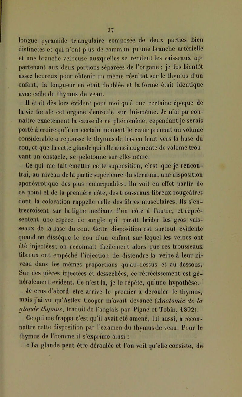 longue pyramide triangulaire composée de deux parties bien distinctes et qui n’ont plus de commun qu’une branche artérielle et une branche veineuse auxquelles se rendent les vaisseaux ap- partenant aux deux portions séparées de l’organe ; je fus bientôt assez heureux pour obtenir un même résultat sur le thymus d’un enfant, la longueur en était doublée et la forme était identique avec celte du thymus de veau. 11 était dès lors évident pour moi qu'à une certaine époque de la vie fœlale cet organe s’enroule sur lui-même. Je n’ai pu con- naître exactement la cause de ce phénomène, cependant je serais porté à croire qu’à un certain moment le cœur prenant un volume considérable a repoussé le thymus de bas en haut vers la base du cou, et que là cette glande qui elle aussi augmente de volume trou- vant un obstacle, se pelotonne sur elle-même. Ce qui me fait émettre cette supposition, c’est que je rencon- trai, au niveau de la partie supérieure du sternum, une disposition aponévrotique des plus remarquables. On voit en effet partir de ce point et de la première côte, des trousseaux fibreux rougeâtres dont la coloration rappelle celle des fdires musculaires. Ils s’en- trecroisent sur la ligne médiane d’un côté à l’autre, et repré- sentent une espèce de sangle qui paraît brider les gros vais- seaux de la base du cou. Cette disposition est surtout évidente quand on dissèque le cou d’un enfant sur lequel les veines ont été injectées; on reconnaît facilement alors que ces trousseaux fibreux ont empêché l’injection de distendre la veine à leur ni- veau dans les mêmes proportions qu’au-dessus et au-dessous. Sur des pièces injectées et desséchées, ce rétrécissement est gé- néralement évident. Ce n’est là, je le répète, qu’une hypothèse. Je crus d’abord être arrivé le premier à dérouler le thymus, mais j’ai vu qu’Astley Cooper m’avait devancé {Anatomie de la glande thymus, traduit de l’anglais par Pigné et Tobin, 1802). Ce qui me frappa c’est qu’il avait été amené, lui aussi, à recon- naître cette disposition par l’examen du thymus de veau. Pour le thymus de l’homme il s’exprime ainsi : « La glande peut être déroulée et l’on voit qu’elle consiste, de