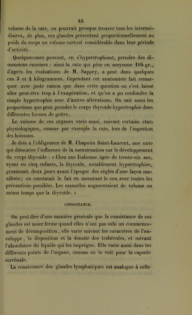 U5 volume de la rate, on pourrait presque trouver tous les intermé- diaires, de plus, ces glandes présentent proportionnellement au poids du corps un volume surtout considérable dans leur période d’activité. Quelques-unes peuvent, en s’hypertrophiant, prendre des di- mensions énormes : ainsi la rate qui pèse en moyenne 195 gr., d’après les évaluations de M. Sappey, a pesé dans quelques cas 3 et i kilogrammes. Cependant cet anatomiste fait remar- quer avec juste raison que dans cette question on s’est laissé aller peut-être trop à l’exagération, et qu’on a pu confondre la simple hypertrophie avec d’autres altérations. On sait aussi les proportions que peut prendre le corps thyroïde hypertrophié dans différentes formes de goitre. Le volume de ces organes varie aussi, suivant certains états physiologiques, comme par exemple la rate, lors de l’ingestion des boissons. Je dois à l’obligeance de M. Chapotin Saint-Laurent, une note qui démontre l’influence de la menstruation sur le développement du corps thyroïde : « Chez une Italienne âgée de trente-six ans, ayant eu cinq enfants, la thyroïde, notablement hypertrophiée, grossissait deux jours avant l’époque des règles d’une façon ma- nifeste; on constatait le fait en mesurant le cou avec toutes les précautions possibles. Les mamelles augmentaient de volume en même temps que la thyroïde. » CONSISTANCE. On peut dire d’une manière générale que la consistance de ces glandes est assez ferme quand elles n’ont pas subi un commence- ment de décomposition, elle varie suivant les caractères de l’en- veloppe, la disposition et la densité des trabécules, et suivant l’abondance du liquide qui les imprègne. Elle varie aussi dans les différents points de l’organe, comme on le voit pour la capsule surrénale. La consistance des glandes lymphatiijues est analogue à celle