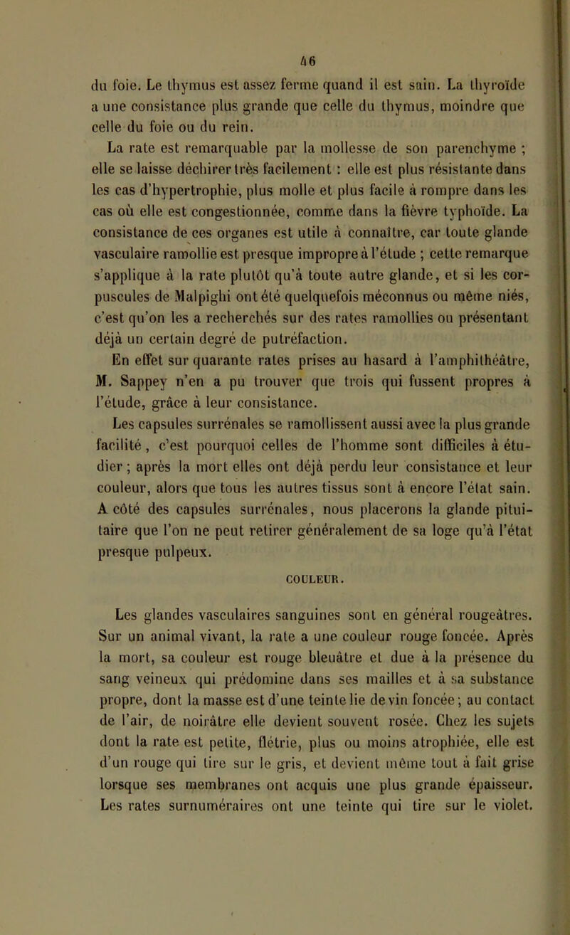 â6 du foie. Le lliymus est assez ferme quand il est sain. La thyroïde a une consistance plus grande que celle du thymus, moindre que celle du foie ou du rein. La rate est remarquable par la mollesse de son parenchyme ; elle se laisse déchirer très facilement : elle est plus résistante dans les cas d’hypertrophie, plus molle et plus facile à rompre dans les cas où elle est congestionnée, coniffie dans la fièvre typhoïde. La consistance de ces organes est utile tà connaître, car toute glande vasculaire ramollie est presque impropre à l’étude ; cette remarque s’applique à la rate plutôt qu’à toute autre glande, et si les cor- puscules de Malpighi ont été quelquefois méconnus ou même niés, c’est qu’on les a recherchés sur des rates ramollies ou présentant déjà un certain degré de putréfaction. En effet sur quarante rates prises au hasard à l’amphithéâtre, M. Sappey n’en a pu trouver que trois qui fussent propres à l’étude, grâce à leur consistance. Les capsules surrénales se ramollissent aussi avec la plus grande facilité, c’est pourquoi celles de l’homme sont difficiles à étu- dier ; après la mort elles ont déjà perdu leur consistance et leur couleur, alors que tous les autres tissus sont à encore l’état sain. A côté des capsules surrénales, nous placerons la glande pitui- taire que l’on ne peut retirer généralement de sa loge qu’à l’état presque pulpeux. COULEUR. Les glandes vasculaires sanguines sont en général rougeâtres. Sur un animal vivant, la rate a une couleur rouge foncée. Après la mort, sa couleur est rouge bleuâtre et due à la présence du sang veineux qui prédomine dans ses mailles et à .sa substance propre, dont la masse est d’une teinte lie devin foncée; au contact de l’air, de noirâtre elle devient souvent rosée. Chez les sujets dont la rate est petite, flétrie, plus ou moins atrophiée, elle est d’un rouge qui tire sur le gris, et devient môme tout à fait grise lorsque ses membranes ont acquis une plus grande épaisseur. Les rates surnuméraires ont une teinte qui tire sur le violet.