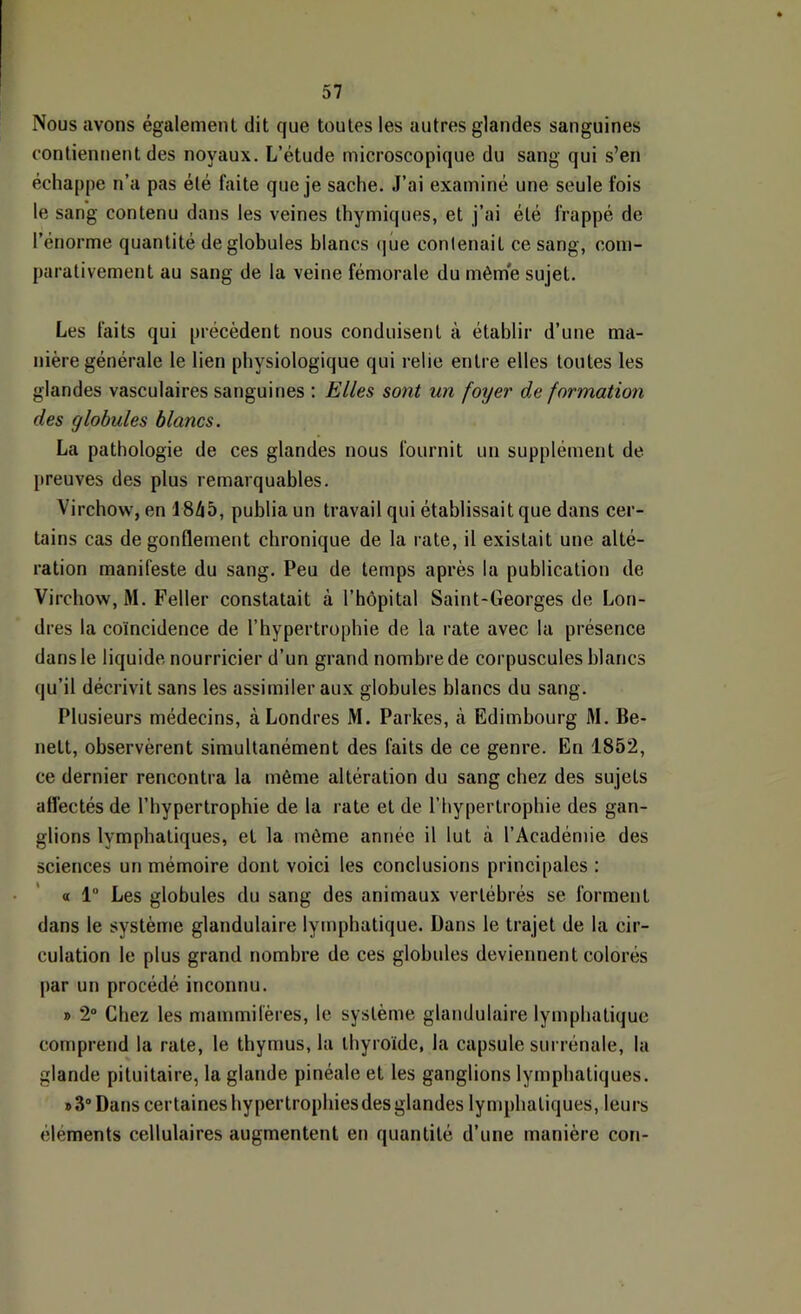 Nous avons également dit que toutes les autres glandes sanguines contiennent des noyaux. L’étude microscopique du sang qui s’en échappe n’a pas été faite que je sache. J’ai examiné une seule fois le sang contenu dans les veines thymiques, et j’ai été frappé de l’énorme quantité de globules blancs (]ûe contenait ce sang, com- parativement au sang de la veine fémorale du mèm'e sujet. Les faits qui précèdent nous conduisent à établir d’une ma- nière générale le lien physiologique qui relie entre elles toutes les glandes vasculaires sanguines : Elles sont un fotjer de formation des globules blancs. La pathologie de ces glandes nous fournit un supplément de preuves des plus remarquables. Virchow, en 1845, publia un travail qui établissait que dans cer- tains cas dégonflement chronique de la rate, il existait une alté- ration manifeste du sang. Peu de temps après la publication de Virchow, M. Feller constatait à l’hôpital Saint-Georges de Lon- dres la coïncidence de l’hypertrophie de la rate avec la présence dans le liquide nourricier d’un grand nombre de corpuscules blancs qu’il décrivit sans les assimiler aux globules blancs du sang. Plusieurs médecins, à Londres M. Parkes, à Edimbourg M. Be- nett, observèrent simultanément des faits de ce genre. En 1852, ce dernier rencontra la même altération du sang chez des sujets affectés de l’hypertrophie de la rate et de l’hypertrophie des gan- glions lymphatiques, et la même année il lut à l’Académie des sciences un mémoire dont voici les conclusions principales : « 1 Les globules du sang des animaux vertébrés se forment dans le système glandulaire lymphatique. Dans le trajet de la cir- culation le plus grand nombre de ces globules deviennent colorés par un procédé inconnu. » 2“ Chez les mammifères, le système glandulaire lymphatique comprend la rate, le thymus, la thyroïde, la capsule surrénale, la glande pituitaire, la glande pinéale et les ganglions lymphatiques. » 3 Dans certaines hypertrophies des glandes lymphatiques, leurs éléments cellulaires augmentent en quantité d’une manière cor»-