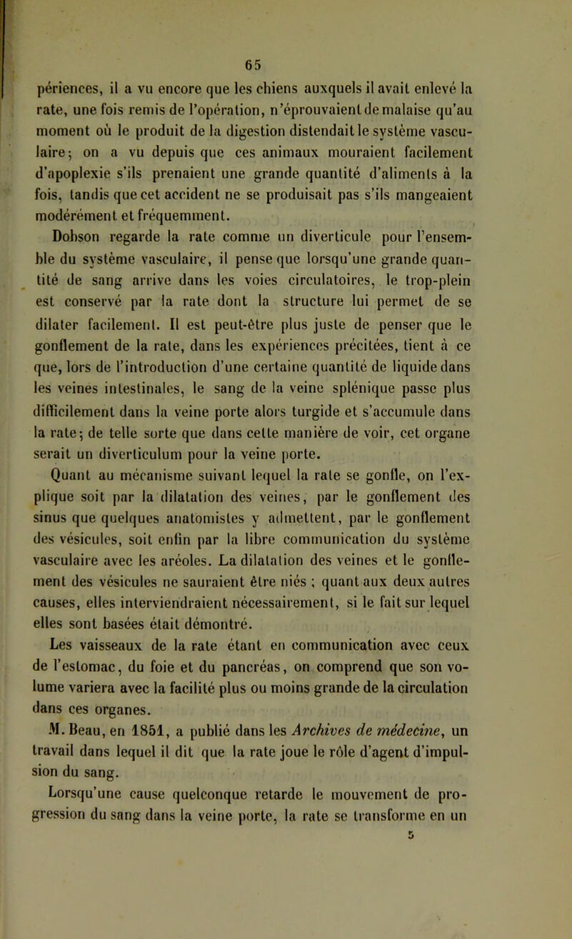 périences, il a vu encore que les chiens auxquels il avait enlevé la rate, une fois remis de l’opération, n’éprouvaient de malaise qu’au moment où le produit de la digestion distendait le système vascu- laire 5 on a vu depuis que ces animaux mouraient facilement d’apoplexie s’ils prenaient une grande quantité d’aliments à la fois, tandis que cet accident ne se produisait pas s’ils mangeaient modérément et fréquemment. Dobson regarde la rate comme un diverticule pour l’ensem- ble du système vasculaire, il pense que lorsqu’une grande quan- tité de sang arrive dans les voies circulatoires, le trop-plein est conservé par la rate dont la structure lui permet de se dilater facilement. Il est peut-être plus juste de penser que le gonflement de la rate, dans les expériences précitées, tient à ce que, lors de l’introduction d’une certaine quantité de liquide dans les veines intestinales, le sang de la veine splénique passe plus difïîcilement dans la veine porte alors turgide et s’accumule dans la rate-, de telle sorte que dans celte manière de voir, cet organe serait un diverticulum pour la veine porte. Quant au mécanisme suivant lequel la rate se gonfle, on l’ex- plique soit par la dilatation des veines, par le gonflement des sinus que quelques anatomistes y admettent, par le gonflement des vésicules, soit enfin par la libre communication du système vasculaire avec les aréoles. La dilatation des veines et le gonfle- ment des vésicules ne sauraient être niés ; quant aux deux autres causes, elles interviendraient nécessairement, si le fait sur lequel elles sont basées était démontré. Les vaisseaux de la rate étant en communication avec ceux de l’estomac, du foie et du pancréas, on comprend que son vo- lume variera avec la facilité plus ou moins grande de la circulation dans ces organes. M. Beau, en 1851, a publié dans les Archives de médecine, un travail dans lequel il dit que la rate joue le rôle d’agent d’impul- sion du sang. Lorsqu’une cause quelconque retarde le mouvement de pro- gression du sang dans la veine porte, la rate se transforme en un