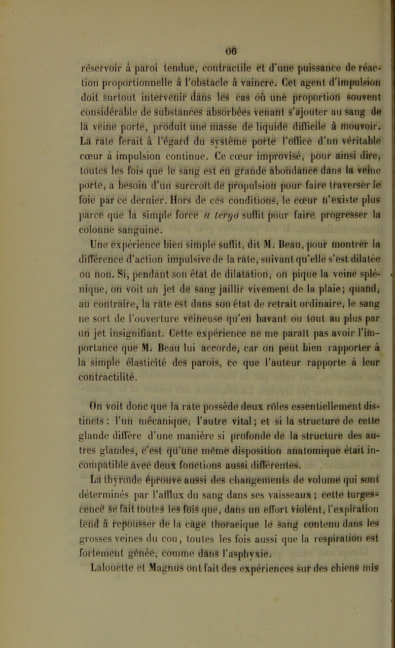 réservoir à paroi tendue, contractile et d’une puissance de réac- tion proportionnelle à l’obstacle à vaincre. Cet agent d’irnpulsion doit Surtout intervétiir tlaiiS lës cas où une proportiori souvent considérable de substances àbsOrbêës venant s’ajoüter au sang de la vëinè porté, produit uné iiiàsSe dé liquidé difficile à rtlouvoir. La rate ferait à l’égard du systèmë porté l’office d’un véritable cœur à impulsion continue. Ce cœur improvisé, pour ainsi dirCj toutes les fois que lé sang est en grande àbohdàticë dans la véine porte, a bésoin d’un surcroît dé pro|)ulsioti pour faire traverser lé foie parce dernier. Hors de cës conditions, le cœur n’éxiste plus parce que la simple forcé a tergo suffit pour faire progresser la colonne sanguine. Une expérience bien sittiplé suffit, dit M. Beau, pour montrer la dilférence d’action impulsive de la rate, suivant qu’elle s’est dilatée ou non. Si, pendant son état de dilatation, on pique la veine splé- nique, on voit un jet dé sang jaillir vivement de la plaie; quand, au contraire, la rate est dans son état de retrait ordinaire, te sang ne sort de l’ouverture veineuse qu’en bavant ou tout au plus par un jet insignifiant. Cette expérience ne me paraît pas avoir l’im- portance que M. Beau lui accorde^ car on peut bien rapporter à la simple élasticité des parois. Ce que l’auteur rapporte à leur contractilité. On voit donc que la rate possède deux rôles essentiellement dis- tincts : l’un mécanique, l’autre vital; et si la structure de cette glande diffère d’une manière si profonde de la structuré des au- tres glandes, c’est qü’Une même disposition anatomiqué était in- compatible avec deux fonctions aussi différentes. Lfl thÿfüïde éjifdUve aussi des changements de volume qui sont déterminés par l’afflux du sang dans ses vaisseaux; cette turges- cëhcë §é faitlbilteâ les ftii§ que, dans un eiïort Violent, l’expiration tend â re|)bU§Ser de la càgé thoracique lé Sang contenu dans les grosses veines du cou, toutes les fois aussi que la respiration est fortement gênée; comme dàiiS l’asphyxie; Lalouette cl Magnus ontfaitdes expériences sur des cbienS mis