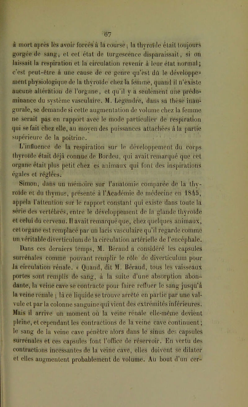 à mort après lès avoir Ibrcés à là course; la tliyro'ide était toujours gorgée de sang, et cet état do turgescence disparaissait, si on laissait la respiration et la circulation revenir à leur état normal ; c’est peut-être à une cause de ce genre qn’est dû le développe- ment physiologique de la thyroïde chez la femme, quand il n’èxiste aucune altération de l’organe, et qu’il y à seulement une prédo- minance du système vasculaire. M. Legendre, dans sa thèse itlàü- gurale, se demande si cette augmentation de volume chez la femme ne serait pas en rapport avec le mode particulier de respiration qui se fait chez elle, au moyen des puissances attachées à la partie supérieure de la poitrine. L’influence de la respiration sur le développement du corps thyroïde était déjà connue de Bordeu, qui avait remarqué que cet organe était plus petit chez es animaux qui font des inspirations égales et réglées. Simon, dans un mémoire sur l’anatomie comparée de la thy- roïde et du thymus, présenté à l’Académie de médecine en 18/|5, appela l’attention sur le rapport constant qui existe dans toute la série des vertébrés, entre le développement de la glande thyroïde et Celui du cerveau. Il avait remarqué que, chez quelques animaux, cet Organe est remplacé par un lacis vasculaire qu’il regarde comme un véritable diverticulum de la circulation artérielle de l’encéphale. Dans ces derniers temps, M. Béraud a considéré les capsules surrénales comme pouvant remplir le rôle de diverticulum pour la circulation rénale. « Quand, dit M. Béraud, tous les vaisseaux portes sont remplis de sang, à la suite d’une ahsoi’ption abon- dante, la veine cave se contracte pour faire refluer le sang jusqu’à la veine rénale 5 là ce liquide se trouve arrêté en partie par une val- vule et par la colonne sanguine qui vient des extrémités inférieures. Mais il arrive un moment où la veine rénale elle-même devient pleine, et cependant les contractions de la veine cave continuent; le sang de la veine cave pénètre alors dans le sinus des capsules surrénales et ces capsules font l’oflice de réservoir. En vertu des contractions incessantes de la veine cave, elles doivent se dilater et elles augmentent probablement de volume. Au bout d’un cer-