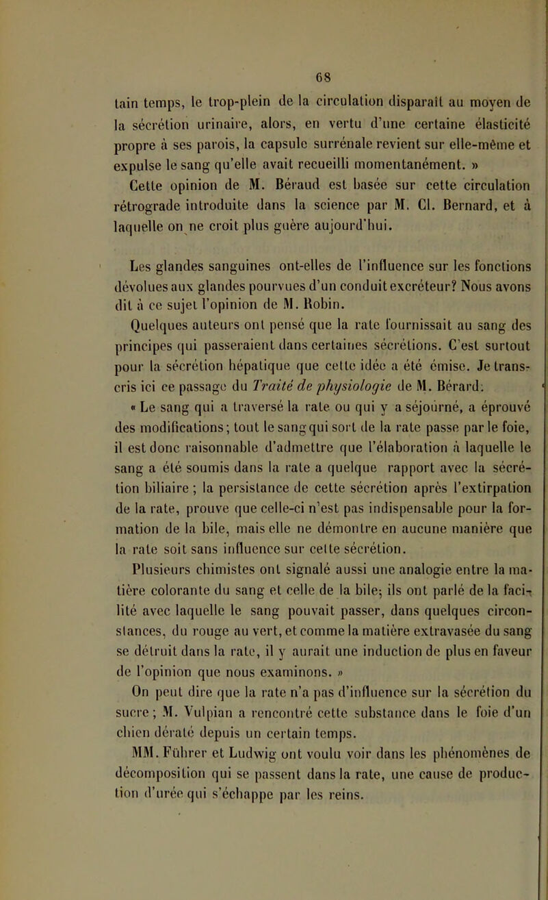 tain temps, le trop-plein de la circulation disparaît au moyen de la sécrétion urinaire, alors, en vertu d’une certaine élasticité propre à ses parois, la capsule surrénale revient sur elle-même et expulse le sang qu’elle avait recueilli momentanément. » Cette opinion de M. Béraud est basée sur cette circulation rétrograde introduite dans la science par M. Cl. Bernard, et à laquelle on ne croit plus guère aujourd’hui. Les glandes sanguines ont-elles de l’influence sur les fonctions dévolues aux glandes pourvues d’un conduit excréteur? Nous avons dit à ce sujet l’opinion de M. Robin. Quelques auteurs ont pensé que la rate fournissait au sang des principes qui passeraient dans certaines sécrétions. C’est surtout pour la sécrétion hépatique que cette idée a été émise. Je trans- cris ici ce passage du Traité de physiologie de M. Bérard; « Le sang qui a traversé ta rate ou qui y a séjourné, a éprouvé des modifications; tout le sang qui soit île la rate passe parte foie, il est donc raisonnable d’admettre que l’élaboration à laquelle le sang a été soumis dans la rate a quelque rapport avec la sécré- tion biliaire ; la persistance de cette sécrétion après l’extirpation de la rate, prouve que celle-ci n’est pas indispensable pour la for- mation de la bile, mais elle ne démontre en aucune manière que la rate soit sans influence sur celte sécrétion. Plusieurs chimistes ont signalé aussi une analogie entre la ma- tière colorante du sang et celle de la bile; ils ont parlé de la facit lité avec laquelle le sang pouvait passer, dans quelques circon- stances, du rouge au vert, et comme la matière extravasée du sang se détruit dans la rate, il y aurait une induction de plus en faveur de l’opinion que nous examinons. On peut (lire que la rate n’a pas d’influence sur la sécrétion du sucre; M. Vulpian a rencontré cette substance dans le foie d’un chien dératé depuis un certain temps. MM. Fübrer et Ludwig ont voulu voir dans les phénomènes de décomposition qui se passent dans la rate, une cause de produc- tion d’urée qui s’échappe par les reins.