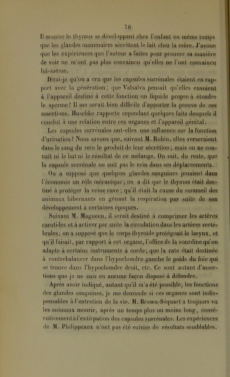 Il müiilrc le Lliymiis sc développant chez renlanl en même temps que les glandes mammaires sécrètent le lait chez la mère. J’avoue que les expériences que l’auteur a faites pour prouver sa manière de voir ne m’ont pas plus convaincu qu’elles ne l’ont convaincu lui-rnôme. Dirai-je qu’on a cru que les capsules surrénales étaient en rap- port avec la génération; que Valsalva pensait qu’elles envoient à l’appareil destiné à cette fonction un liquide propre à étendre le sperme? Il me serait bien difficile d’apporter la preuve de ces assertions. Huschke rapporte cependant quelques faits desquels il conclut cà une relation entre ces organes et l’appareil génital. Les capsules surrénales ont-elles une influence sur la fonction d’urination? Nous gavons que, suivant M. Robin, elles verseraient dans le sang du rein le produit de leur sécrétion; ipais on ne con- naît ni le but ni le résultat de ce mélange. On sait, du reste, que la capsule surrénale ne suit pas le rein dans ses déplaceements. On a supposé que quelques glandes sanguines jouaient dans l’économie un rôle mécanique; on a dit que le thymus était des- tiné à protéger la veine cave; qu’il était la cause du sommeil des animaux hibernants en gênant la respiration par suite de son développement à certaines époques. Suivant M. Magneen, il serait destiné à comprimer les artères carotides et à activer par suite la circulation dans les artères verté- brales; on a supposé que le corps thyroïde protégeait le larynx, et (ju’il faisait, par rapport à cet organe, l’office de la sourdine qu’on adapte à certains instruments à corde; que la rate était destinée à contrebalancer dans l’bypochondre gaucbe le poids du foie qui se trouve dans l’bypochondre droit, etc. Ce sont autant d’asser- tions que je ne suis en aucune façon disposé à défendre. Après avoir indiqué, autant qu’il m’a été possible, les fonctions des glandes sanguines, je me demande si ces organes sont indis- pensables à l’entretien de la vie. M. Brown-Séquart a toujours vu les animaux mourir, après un temps plus ou moins long, consé- cutivementàl’extirpation des capsules surrénales. Les expériences de M. Phili[)peaux n’ont pas été snivie.s de résultats semblables.