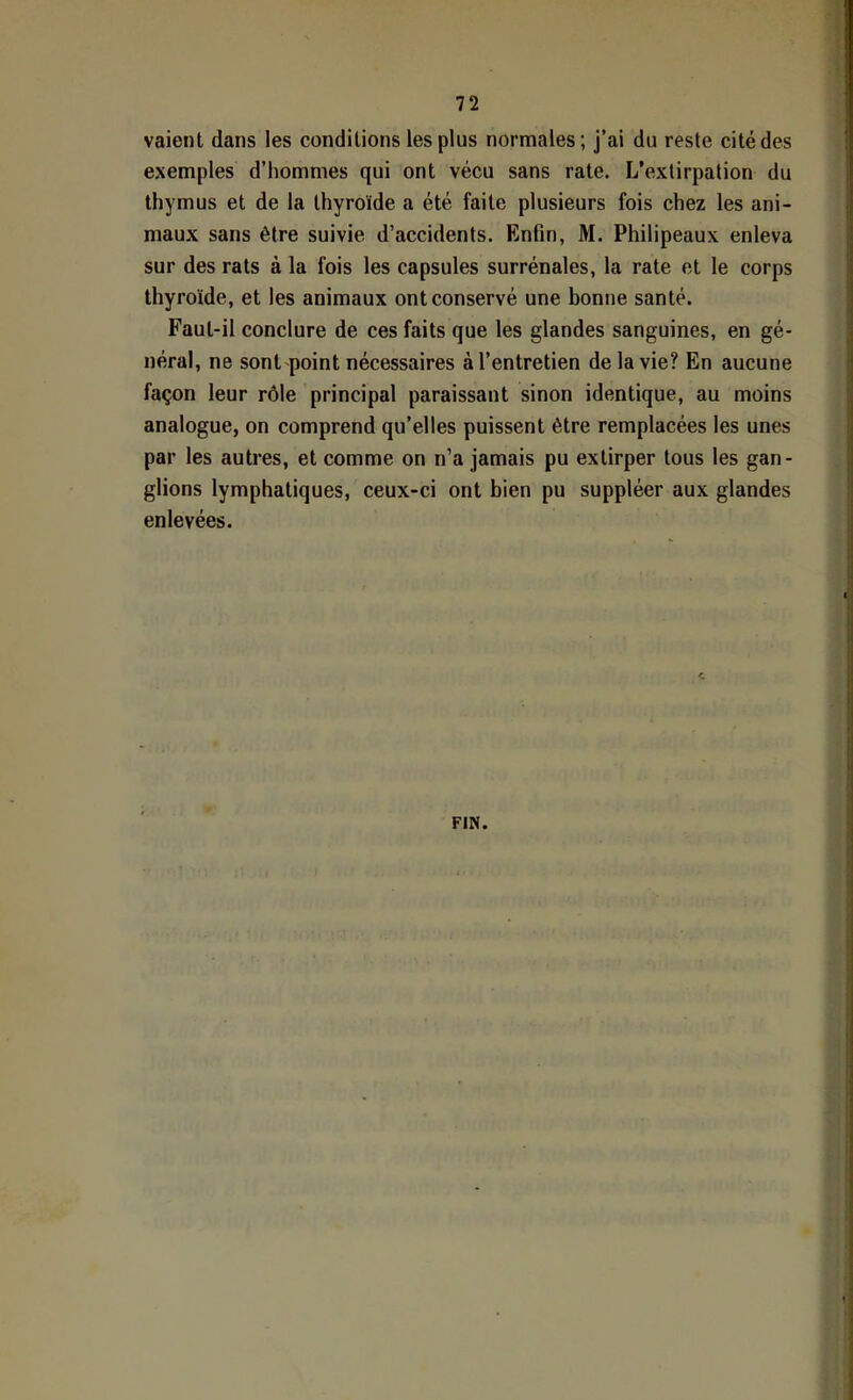 vaient dans les conditions les plus normales; j’ai du reste cité des exemples d’hommes qui ont vécu sans rate. L’extirpation du thymus et de la thyroïde a été faite plusieurs fois chez les ani- maux sans être suivie d’accidents. Enfin, M. Philipeaux enleva sur des rats à la fois les capsules surrénales, la rate et le corps thyroïde, et les animaux ont conservé une bonne santé. Faut-il conclure de ces faits que les glandes sanguines, en gé- néral, ne sont point nécessaires à l’entretien de la vie? En aucune façon leur rôle principal paraissant sinon identique, au moins analogue, on comprend qu’elles puissent être remplacées les unes par les autres, et comme on n’a jamais pu extirper tous les gan- glions lymphatiques, ceux-ci ont bien pu suppléer aux glandes enlevées. FIN.