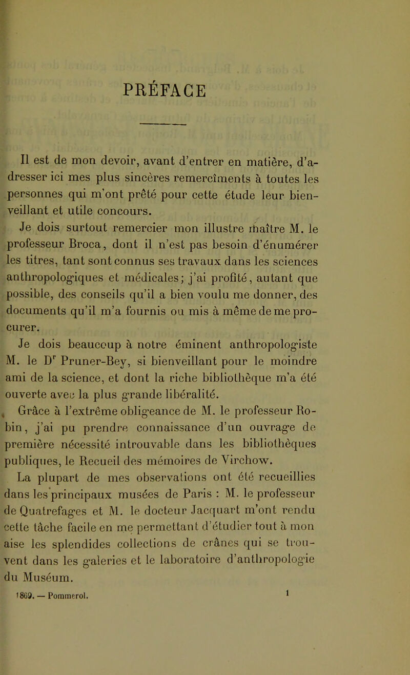 PRÉFACE Il est de mon devoir, avant d’entrer en matière, d’a- dresser ici mes plus sincères remercîments à toutes les personnes qui m’ont prêté pour cette étude leur bien- veillant et utile concours. Je dois surtout remercier mon illustre ibaîlre M. le professeur Broca, dont il n’est pas besoin d’énumérer les titres, tant sont connus ses travaux dans les sciences anthropolog*iques et médicales; j’ai profité, autant que possible, des conseils qu’il a bien voulu me donner, des documents qu’il m’a fournis ou mis à même de me pro- curer. Je dois beaucoup à notre éminent anthropolog-iste M. le D'’ Pruner-Bey, si bienveillant pour le moindre ami de la science, et dont la riche bibliothèque m’a été ouverte avec la plus g-rande libéralité. , Grâce à l’extrême oblig-eance de M. le professeur Bo- bin, j’ai pu prendre connaissance d’un ouvrag’e de première nécessité introuvable dans les bibliothèques publiques, le Recueil des mémoires de Virchow. La plupart de mes observations ont été recueillies dans les principaux musées de Paris : M. le professeur de Quatrefag*es et M. le docteur Jacrjuart m’ont rendu cette tâche facile en me permettant d’étudier tout à mon aise les splendides collections de crânes qui se trou- vent dans les g*aleries et le laboratoire d’anthropolog’ie du Muséum. 18G9. — Pommerol. 1