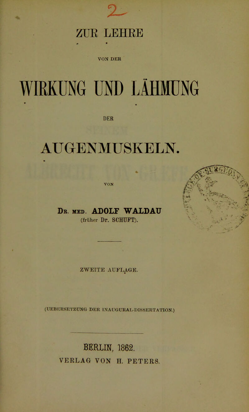 2^ ZUR LEHRE VON DER WIRKUNG UND LÄHMUNG » DER AUGENMUSKELN. VON Dr. med. ADOLF WALDAU (früher Dr. SCHUFT). :<& f KS v it-' V» > ZWEITE AUFLAGE. (UEBERSETZUNG DER INAUGURALDISSERTATION.) BERLIN, 1862. VERLAG VON H. PETERS.