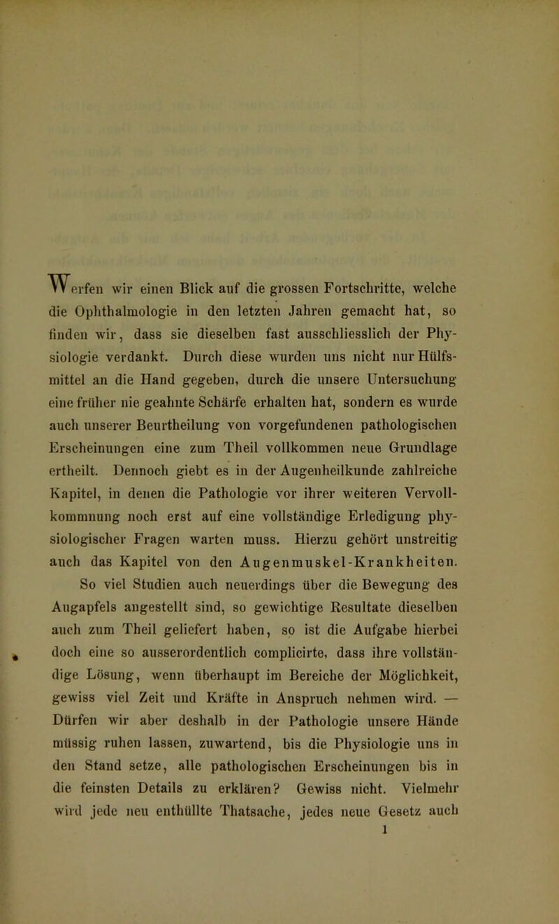 Werfen wir einen Blick auf die grossen Fortschritte, welche die Ophthalmologie in den letzten Jahren gemacht hat, so finden wir, dass sie dieselben fast ausschliesslich der Phy- siologie verdankt. Durch diese wurden uns nicht nur Hiilfs- mittel an die Hand gegeben, durch die unsere Untersuchung eine früher nie geahnte Schärfe erhalten hat, sondern es wurde auch unserer Beurtheilung von Vorgefundenen pathologischen Erscheinungen eine zum Theil vollkommen neue Grundlage ertheilt. Dennoch giebt es in der Augenheilkunde zahlreiche Kapitel, in denen die Pathologie vor ihrer weiteren Vervoll- kommnung noch erst auf eine vollständige Erledigung phy- siologischer Fragen warten muss. Hierzu gehört unstreitig auch das Kapitel von den Augenmuskel-Krankheiten. So viel Studien auch neuerdings über die Bewegung des Augapfels angestellt sind, so gewichtige Resultate dieselben auch zum Theil geliefert haben, so ist die Aufgabe hierbei doch eine so ausserordentlich complicirte, dass ihre vollstän- dige Lösung, wenn überhaupt im Bereiche der Möglichkeit, gewiss viel Zeit und Kräfte in Anspruch nehmen wird. — Dürfen wir aber deshalb in der Pathologie unsere Hände mil88ig ruhen lassen, zuwartend, bis die Physiologie uns in den Stand setze, alle pathologischen Erscheinungen bis in die feinsten Details zu erklären? Gewiss nicht. Vielmehr wird jede neu enthüllte Thatsache, jedes neue Gesetz auch