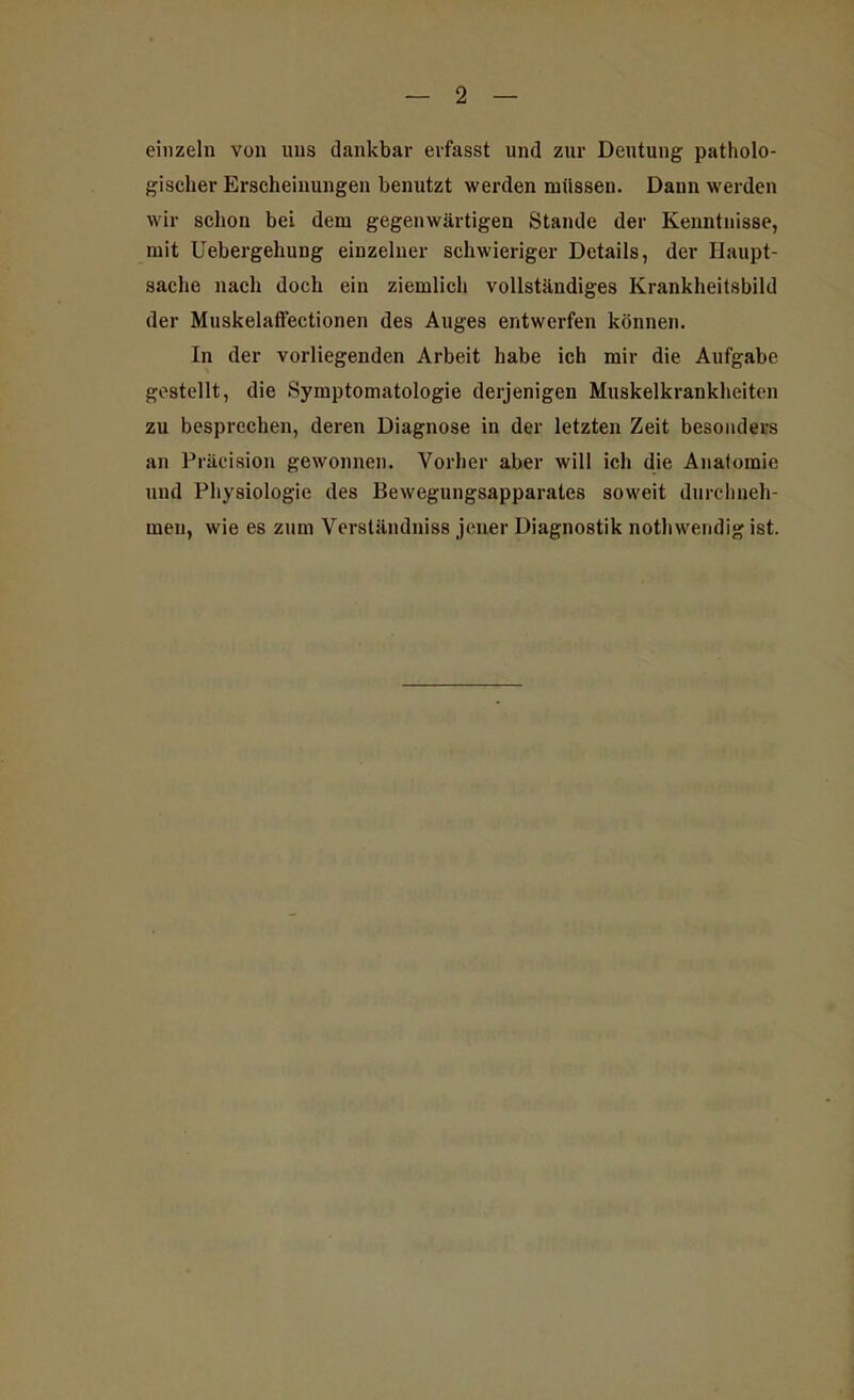 einzeln von uns dankbar erfasst und zur Deutung patholo- gischer Erscheinungen benutzt werden müssen. Dann werden wir schon bei dem gegenwärtigen Stande der Kenntnisse, mit Uebergehung einzelner schwieriger Details, der Haupt- sache nach doch ein ziemlich vollständiges Krankheitsbild der Muskelaffectionen des Auges entwerfen können. In der vorliegenden Arbeit habe ich mir die Aufgabe gestellt, die Symptomatologie derjenigen Muskelkrankheiten zu besprechen, deren Diagnose in der letzten Zeit besonders an Präcision gewonnen. Vorher aber will ich die Anatomie und Physiologie des Bewegungsapparates soweit durchneh- meu, wie es zum Verständniss jener Diagnostik nothwendig ist.