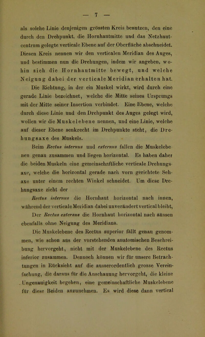 als solche Linie denjenigen grössten Kreis benutzen, den eine durch den Drehpunkt, die Hornhautmitte und das Netzhaut- centrum gelegte verticale Ebene auf der Oberfläche abschneidet. Diesen Kreis nennen wir den verticalen Meridian des Auges, und bestimmen nun die Drehungen, indem wir angeben, wo- hin sich die Hornhautmitte bewegt, und welche Neigung dabei der verticale Meridian erhalten hat. Die Richtung, in der ein Muskel wirkt, wird durch eine gerade Linie bezeichnet, welche die Mitte seines Ursprungs mit der Mitte seiner Insertion verbindet. Eine Ebene, welche durch diese Linie und den Drehpunkt des Auges gelegt wird, wollen wir die Muskelebene nennen, und eine Linie, welche auf dieser Ebene senkrecht im Drehpunkte steht, die Dre- hungsaxe des Muskels. Beim Rectus internus und externus fallen die Muskelebe neu genau zusammen und liegen horizontal. Es haben daher die beiden Muskeln eine gemeinschaftliche verticale Dreliuugs- axo, welche die horizontal gerade nach vorn gerichtete Seh- axe unter einem rechten Winkel schneidet. Um diese Dre- hungsaxe zieht der Rectus internus die Hornhaut horizontal nach innen, während der verticale Meridian dabei unverändert vertical bleibt, Der Rectus externus die Hornhaut horizontal nach aussen ebenfalls ohne Neigung des Meridians. Die Muskelebene des Rectus superior fällt genau genom- men, wie schon aus der vorstehenden anatomischen Beschrei- bung hervorgeht, nicht mit der Muskelebene dos Rectus inferior zusammen. Dennoch können wir für unsere Betrach- tungen in Rücksicht auf die ausserordentlich grosse Verein- fachung, die daraus für die Anschauung hervorgeht, die kleine .Ungenauigkeit begehen, eine gemeinschaftliche Muskelebene für diese Beiden anzunehmen. Es wird diese dann vertical