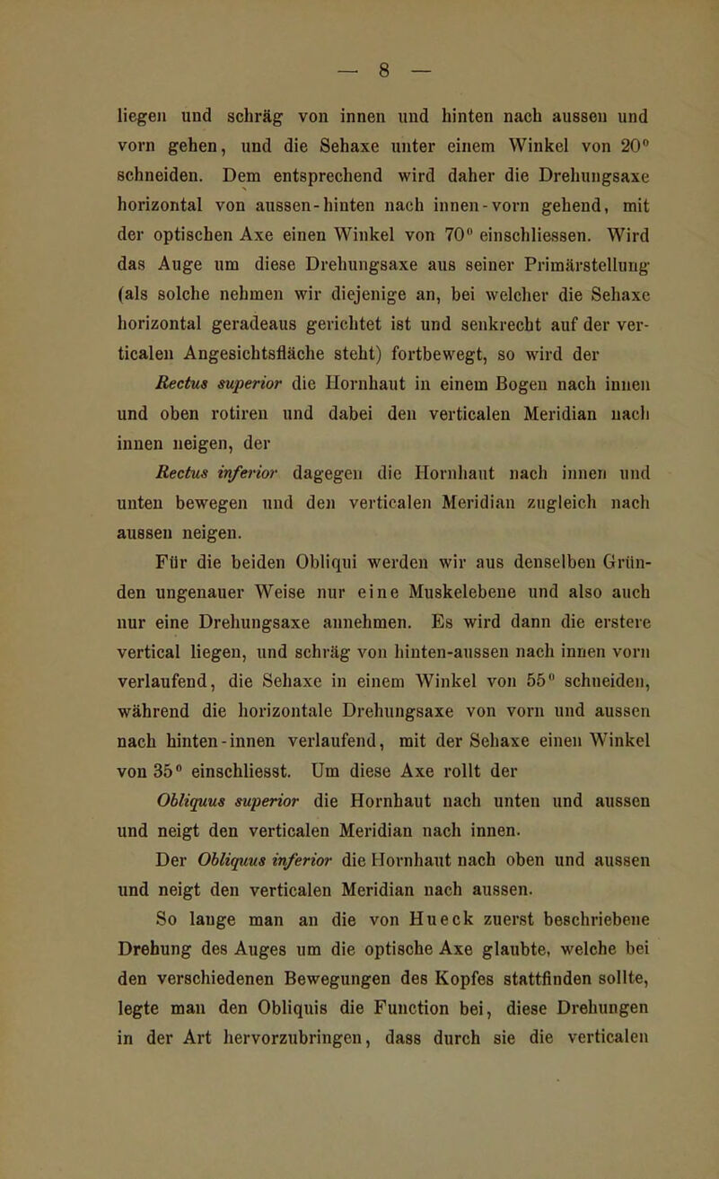 liegen und schräg von innen und hinten nach aussen und vorn gehen, und die Sehaxe unter einem Winkel von 20° schneiden. Dem entsprechend wird daher die Drehungsaxe horizontal von aussen-hinten nach innen-vorn gehend, mit der optischen Axe einen Winkel von 70° einschliessen. Wird das Auge um diese Drehungsaxe aus seiner Primärstellung (als solche nehmen wir diejenige an, bei welcher die Sehaxe horizontal geradeaus gerichtet ist und senkrecht auf der ver- ticalen Angesichtsfläche steht) fortbewegt, so wird der Rectus superior die Hornhaut in einem Bogen nach innen und oben rotiren und dabei den verticalen Meridian nach innen neigen, der Rectus inferior dagegen die Hornhaut nach innen und unten bewegen und den verticalen Meridian zugleich nach aussen neigen. Für die beiden Obliqui werden wir aus denselben Grün- den ungenauer Weise nur eine Muskelebene und also auch nur eine Drehungsaxe annehmen. Es wird dann die erstere vertical liegen, und schräg von hinten-aussen nach innen vorn verlaufend, die Sehaxe in einem Winkel von 55 schneiden, während die horizontale Drehungsaxe von vorn und aussen nach hinten-innen verlaufend, mit der Sehaxe einen Winkel von 35° einschliesst. Um diese Axe rollt der Obliquus superior die Hornhaut nach unten und aussen und neigt den verticalen Meridian nach innen. Der Obliquus inferior die Hornhaut nach oben und aussen und neigt den verticalen Meridian nach aussen. So lauge man an die von Hu eck zuerst beschriebene Drehung des Auges um die optische Axe glaubte, welche bei den verschiedenen Bewegungen des Kopfes stattfinden sollte, legte man den Obliquis die Function bei, diese Drehungen in der Art hervorzubringen, dass durch sie die verticalen