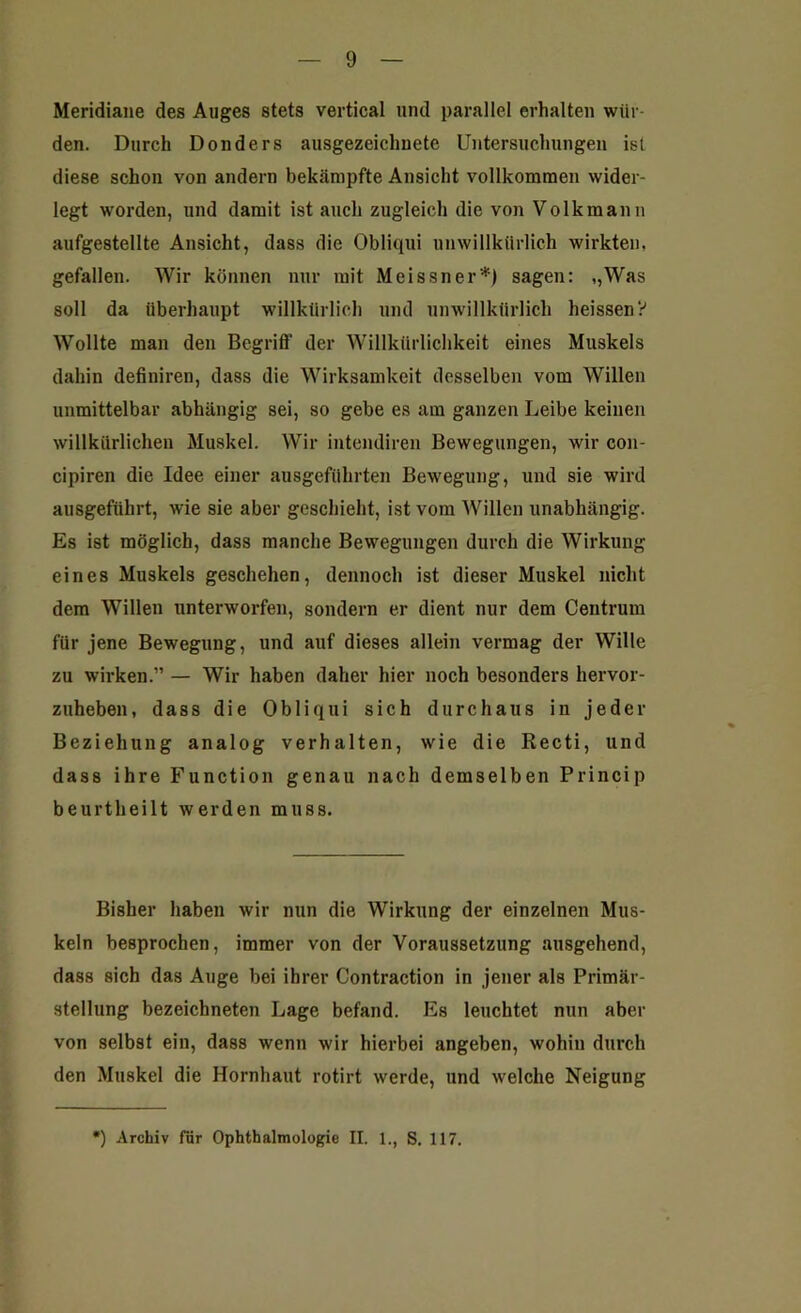 Meridiane des Auges stets vertical und parallel erhalten wür- den. Durch Donders ausgezeichnete Untersuchungen ist diese schon von andern bekämpfte Ansicht vollkommen wider- legt worden, und damit ist auch zugleich die von Volkmann aufgestellte Ansicht, dass die Obliqui unwillkürlich wirkten, gefallen. Wir können nur mit Meissner*) sagen: ,,Was soll da überhaupt willkürlich und unwillkürlich heissen? Wollte man den Bcgrifl’ der Willkürlichkeit eines Muskels dahin definiren, dass die Wirksamkeit desselben vom Willen unmittelbar abhängig sei, so gebe es am ganzen Leibe keinen willkürlichen Muskel. Wir intendiren Bewegungen, wir con- cipiren die Idee einer ausgeführten Bewegung, und sie wird ausgeführt, wie sie aber geschieht, ist vom Willen unabhängig. Es ist möglich, dass manche Bewegungen durch die Wirkung eines Muskels geschehen, dennoch ist dieser Muskel nicht dem Willen unterworfen, sondern er dient nur dem Centrum für jene Bewegung, und auf dieses allein vermag der Wille zu wirken.” — Wir haben daher hier noch besonders hervor- zuheben, dass die Obliqui sich durchaus in jeder Beziehung analog verhalten, wie die Recti, und dass ihre Function genau nach demselben Princip beurtheilt werden muss. Bisher haben wir nun die Wirkung der einzelnen Mus- keln besprochen, immer von der Voraussetzung ausgehend, dass sich das Auge bei ihrer Contraction in jener als Primär- stellung bezeichneten Lage befand. Es leuchtet nun aber von selbst ein, dass wenn wir hierbei angeben, wohin durch den Muskel die Hornhaut rotirt werde, und welche Neigung *) Archiv für Ophthalmologie II. 1., S. 117.