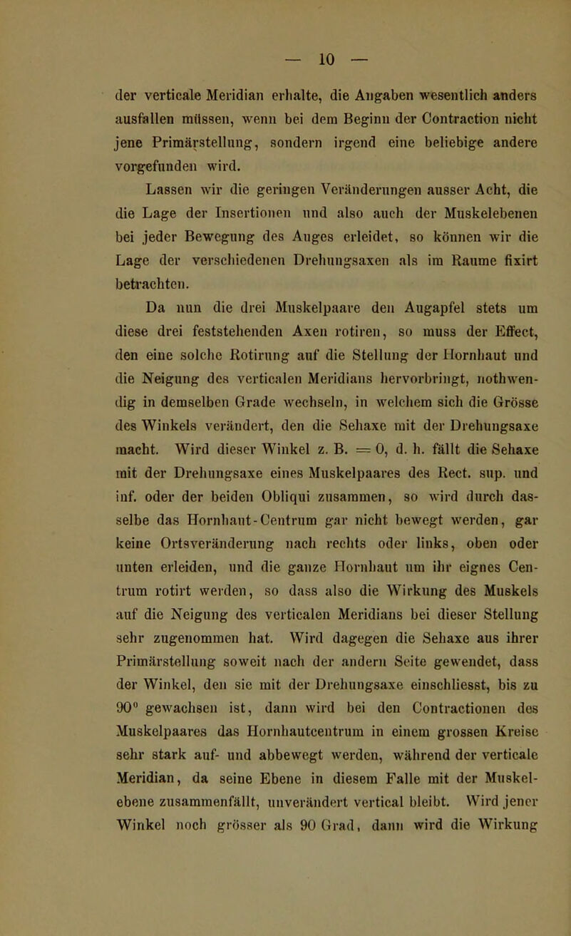 der verticale Meridian erhalte, die Angaben wesentlich anders ausfallen müssen, wenn bei dem Beginn der Contraction nicht jene Primärstellung, sondern irgend eine beliebige andere vorgefunden wird. Lassen wir die geringen Veränderungen ausser Acht, die die Lage der Insertionen und also auch der Muskelebenen bei jeder Bewegung des Auges erleidet, so können wir die Lage der verschiedenen Drelmngsaxen als im Raume fixirt betrachten. Da nun die drei Muskelpaare den Augapfel stets um diese drei feststehenden Axen rotiren, so muss der Effect, den eine solche Rotirung auf die Stellung der Hornhaut und die Neigung des verticalen Meridians hervorbringt, nothwen- dig in demselben Grade wechseln, in welchem sich die Grösse des Winkels verändert, den die Sehaxe mit der Drehungsaxe macht. Wird dieser Winkel z. B. = 0, d. h. fällt die Sehaxe mit der Drehungsaxe eines Muskelpaares des Reet. sup. und inf. oder der beiden Obliqui zusammen, so wird durch das- selbe das Hornhaut-Centrum gar nicht bewegt werden, gar keine Ortsveränderung nach rechts oder links, oben oder unten erleiden, und die ganze Hornhaut um ihr eignes Cen- trum rotirt werden, so dass also die Wirkung des Muskels auf die Neigung des verticalen Meridians bei dieser Stellung sehr zugenommen hat. Wird dagegen die Sehaxe aus ihrer Primärstellung soweit nach der andern Seite gewendet, dass der Winkel, den sic mit der Drehungsaxe einschliesst, bis zu 90° gewachsen ist, dann wird bei den Contractionen des Muskelpaares das Hornhautcentrum in einem grossen Kreise sehr stark auf- und abbewegt werden, während der verticale Meridian, da seine Ebene in diesem Falle mit der Muskel- ebene zusammenfällt, unverändert vertical bleibt. Wird jener Winkel noch grösser als 90 Grad, dann wird die Wirkung