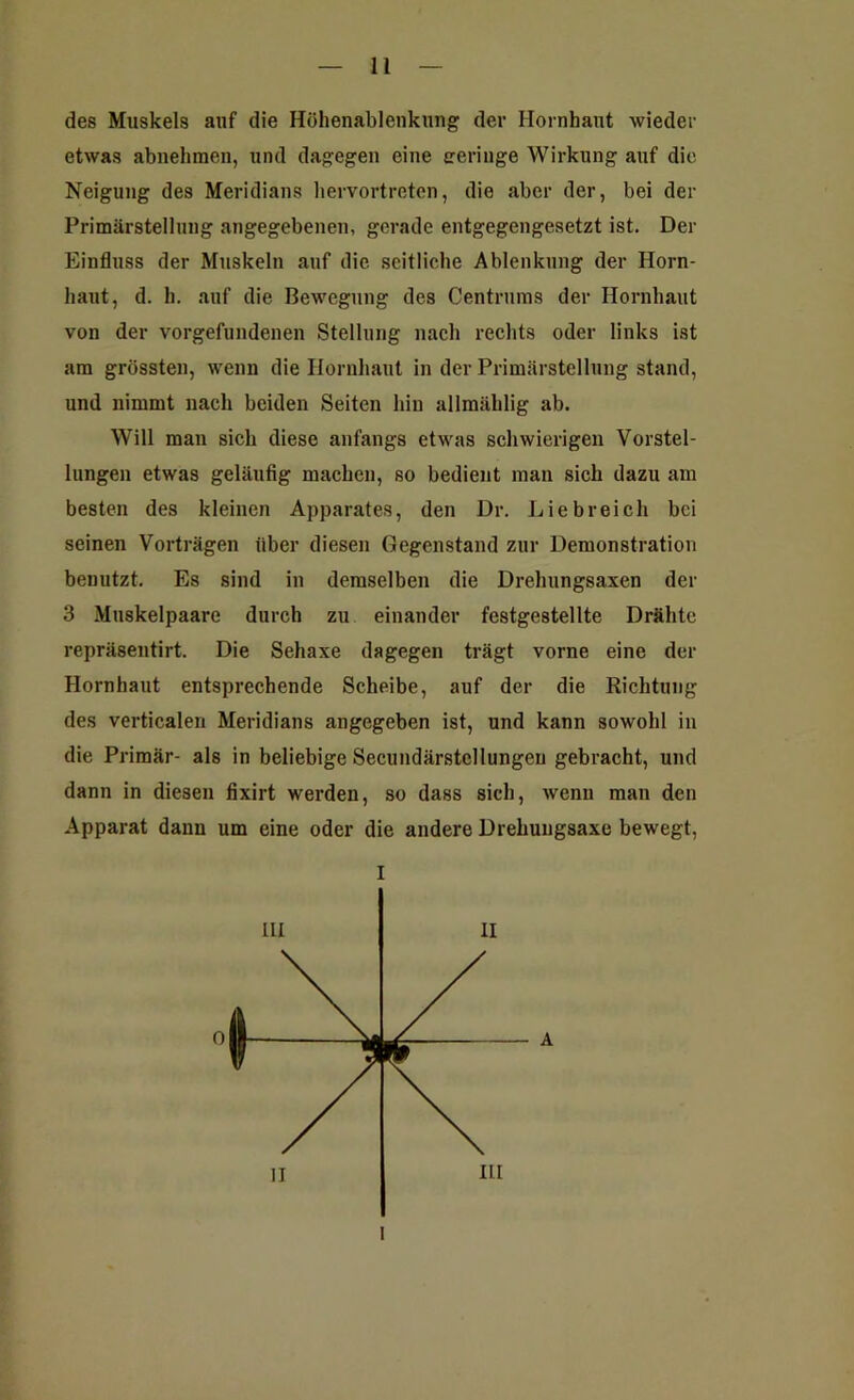 des Muskels auf die Höhenablenkung der Hornhaut wieder etwas abnehmen, und dagegen eine geringe Wirkung auf die Neigung des Meridians hervortreten, die aber der, bei der Primärstellung angegebenen, gerade entgegengesetzt ist. Der Einfluss der Muskeln auf die seitliehe Ablenkung der Horn- haut, d. h. auf die Bewegung des Centrums der Hornhaut von der Vorgefundenen Stellung nach rechts oder links ist am grössten, wenn die Hornhaut in der Primärstellung stand, und nimmt nach beiden Seiten hin allmählig ab. Will man sich diese anfangs etwas schwierigen Vorstel- lungen etwas geläufig machen, so bedient man sich dazu am besten des kleinen Apparates, den Dr. Liebreich bei seinen Vorträgen über diesen Gegenstand zur Demonstration benutzt. Es sind in demselben die Drehungsaxen der 3 Muskelpaare durch zu einander festgestellte Drähte repräsentirt. Die Sehaxe dagegen trägt vorne eine der Hornhaut entsprechende Scheibe, auf der die Richtung des verticalen Meridians angegeben ist, und kann sowohl in die Primär- als in beliebige Secundärstellungen gebracht, und dann in diesen fixirt werden, so dass sich, wenn man den Apparat dann um eine oder die andere Drehungsaxe bewegt, I I