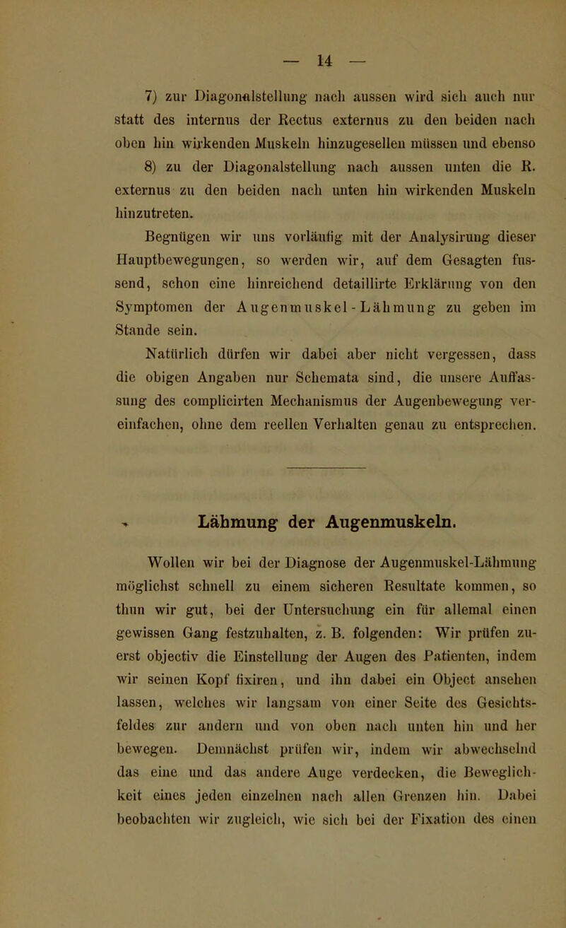7) zur Diagonalstellung nach aussen wird sich auch nur statt des internus der Rcctus externus zu den beiden nach oben hin wirkenden Muskeln hinzugesellen müssen und ebenso 8) zu der Diagonalstellung nach aussen unten die R. externus zu den beiden nach unten hin wirkenden Muskeln hinzutreten. Begnügen wir uns vorläufig mit der Analysiruug dieser Hauptbewegungen, so werden wir, auf dem Gesagten fas- send, schon eine hinreichend detaillirte Erklärung von den Symptomen der Augenmuskel - Lähmung zu geben im Stande sein. Natürlich dürfen wir dabei aber nicht vergessen, dass die obigen Angaben nur Schemata sind, die unsere Auffas- sung des complicirten Mechanismus der Augenbewegung ver- einfachen, ohne dem reellen Verhalten genau zu entsprechen. - Lähmung der Augenmuskeln. Wollen wir bei der Diagnose der Augenmuskel-Lähmung möglichst schnell zu einem sicheren Resultate kommen, so thun wir gut, bei der Untersuchung ein für allemal einen gewissen Gang festzuhalten, z. B. folgenden: Wir prüfen zu- erst objectiv die Einstellung der Augen des Patienten, indem wir seinen Kopf fixiren, und ihn dabei ein Object ansehen lassen, welches wir langsam von einer Seite des Gesichts- feldes zur andern und von oben nach unten hin und her bewegen. Demnächst prüfen wir, indem wir abwechselnd das eine und das andere Auge verdecken, die Beweglich- keit eines jeden einzelnen nach allen Grenzen hin. Dabei beobachten wir zugleich, wie sich bei der Fixation des einen