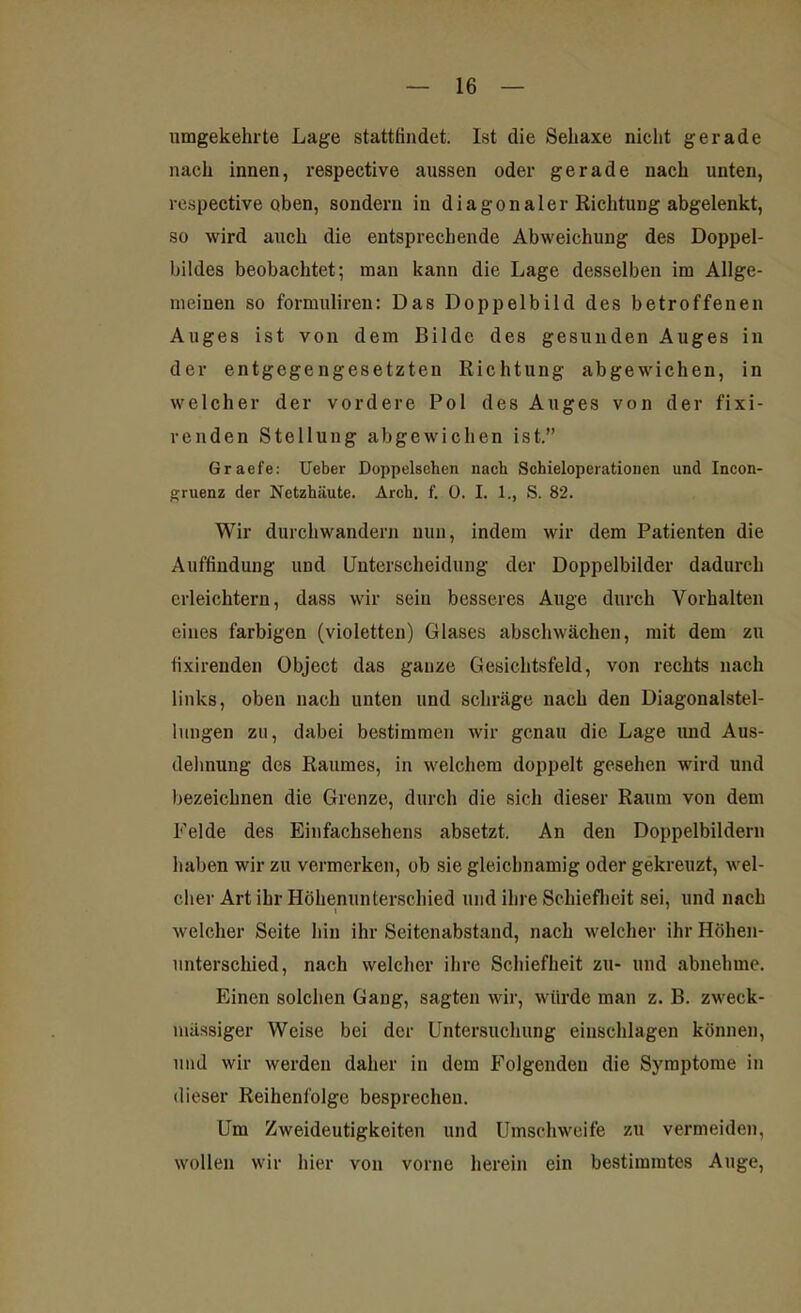 umgekehrte Lage stattfindet. Ist die Sehaxe nicht gerade nach innen, respective aussen oder gerade nach unten, respective oben, sondern in diagonaler Richtung abgelenkt, so wird auch die entsprechende Abweichung des Doppel- bildes beobachtet; man kann die Lage desselben im Allge- meinen so formulireu: Das Doppelbild des betroffenen Auges ist von dem Bilde des gesunden Auges in der entgegengesetzten Richtung abgewichen, in welcher der vordere Pol des Auges von der fixi- renden Stellung abgewichen ist.” Graefe: Ueber Doppelsehen nach Schieioperationen und Incon- gruenz der Netzhäute. Arch. f. 0. I. 1., S. 82. Wir durchwandern nun, indem wir dem Patienten die Auffindung und Unterscheidung der Doppelbilder dadurch erleichtern, dass wir seiu besseres Auge durch Vorhalten eines farbigen (violetten) Glases abschwächen, mit dem zu iixirenden Object das ganze Gesichtsfeld, von rechts nach links, oben nach unten und schräge nach den Diagonalstel- lungen zu, dabei bestimmen wir genau die Lage und Aus- dehnung des Raumes, in welchem doppelt gesehen wird und bezeichnen die Grenze, durch die sich dieser Raum von dem Felde des Einfachsehens absetzt. An den Doppelbildern haben wir zu vermerken, ob sie gleichnamig oder gekreuzt, wel- cher Art ihr Höhenunterschied und ihre Schiefheit sei, und nach welcher Seite hin ihr Seitenabstand, nach welcher ihr Höhen- unterschied, nach welcher ihre Schiefheit zu- und abnehme. Einen solchen Gang, sagten wir, würde man z. B. zweck- mässiger Weise bei der Untersuchung einschlagen können, und wir werden daher in dem Folgenden die Symptome in dieser Reihenfolge besprechen. Um Zweideutigkeiten und Umschweife zu vermeiden, wollen wir hier von vorne herein ein bestimmtes Auge,