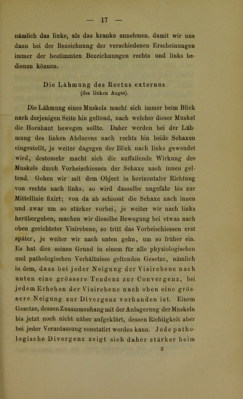 nämlich daa linke, als das kranke annehmen, damit wir uns daun bei der Bezeichnung der verschiedenen Erscheinungen immer der bestimmten Bezeichnungen rechts und links be- dienen können. Die Lähmung des Rectus externus (des linken Auges). Die Lähmung eines Muskels macht sich immer beim Blick nach derjenigen Seite hin geltend, nach welcher dieser Muskel die Hornhaut bewegen sollte. Daher werden bei der Läh- mung des linken Abducens nach rechts hin beide Sehaxen eingestellt, je weiter dagegen der Blick nach links gewendet wird, destomehr macht sich die auffallende Wirkung des Muskels durch Vorbeischiessen der Sehaxe nach innen gel- tend. Gehen wir mit dem Object in horizontaler Richtuug von rechts nach links, so wird dasselbe ungefähr bis zur Mittellinie fixirt; von da ab schiesst die Sehaxe nach innen und zwar um so stärker vorbei, je weiter wir nach links herübergehen, machen wir dieselbe Bewegung bei etwas nach oben gerichteter Visirebene, so tritt das Vorbeischiessen erst später, je weiter wir nach unten gehn, um so früher ein. Es hat dies seinen Grund in einem für alle physiologischen und pathologischen Verhältnisse geltenden Gesetze, nämlich in dem, dass bei jeder Neigung der Visirebene nach unten eine grössere Tendenz zur Convergenz, bei jedem Erheben der Visirebene nach oben eine grös- sere Neigung zur Divergenz vorhanden ist. Einem Gesetze, dessen Zusammenhang mit der Anlagerung derMuskeln bis jetzt noch nicht näher aufgeklärt, dessen Richtigkeit aber bei jeder Veranlassung constatirt werden kann. Jode patho- logische Divergenz zeigt sich daher stärker beim 2