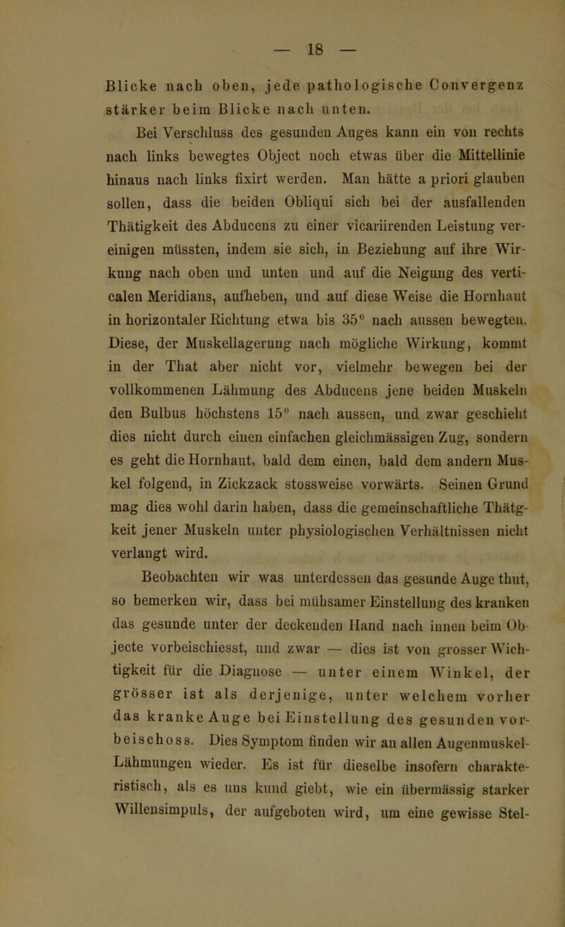 Blicke nach oben, jede pathologische Convergenz stärker beim Blicke nach unten. Bei Verschluss des gesunden Auges kann ein von rechts nach links bewegtes Object noch etwas über die Mittellinie hinaus nach links fixirt werden. Man hätte a priori glauben sollen, dass die beiden Obliqui sich bei der ausfallenden Thätigkeit des Abducens zu einer vicariirenden Leistung ver- einigen müssten, indem sie sich, in Beziehung auf ihre Wir- kung nach oben und unten und auf die Neigung des verti- calen Meridians, aufheben, und auf diese Weise die Hornhaut in horizontaler Richtung etwa bis 35° nach aussen bewegten. Diese, der Muskellagerung nach mögliche Wirkung, kommt in der That aber nicht vor, vielmehr bewegen bei der vollkommenen Lähmung des Abducens jene beiden Muskeln den Bulbus höchstens 15° nach aussen, und zwar geschieht dies nicht durch einen einfachen gleichmässigen Zug, sondern es geht die Hornhaut, bald dem einen, bald dem andern Mus- kel folgend, in Zickzack stossweise vorwärts. Seinen Grund mag dies wohl darin haben, dass die gemeinschaftliche Thätg- keit jener Muskeln unter physiologischen Verhältnissen nicht verlangt wird. Beobachten wir was unterdessen das gesunde Auge thut, so bemerken wir, dass bei mühsamer Einstellung des kranken das gesunde unter der deckenden Hand nach innen beim Ob- jecte vorbeischiesst, und zwar — dies ist von grosser Wich- tigkeit für die Diagnose — unter einem Winkel, der grösser ist als derjenige, unter welchem vorher das kranke Auge bei Einstellung des gesunden vor- beischoss. Dies Symptom finden wir an allen Augenmuskel- Lähmungen wieder. Es ist für dieselbe insofern charakte- ristisch, als es uns kund giebt, wie ein übermässig starker Willensimpuls, der aufgeboten wird, um eine gewisse Stel-