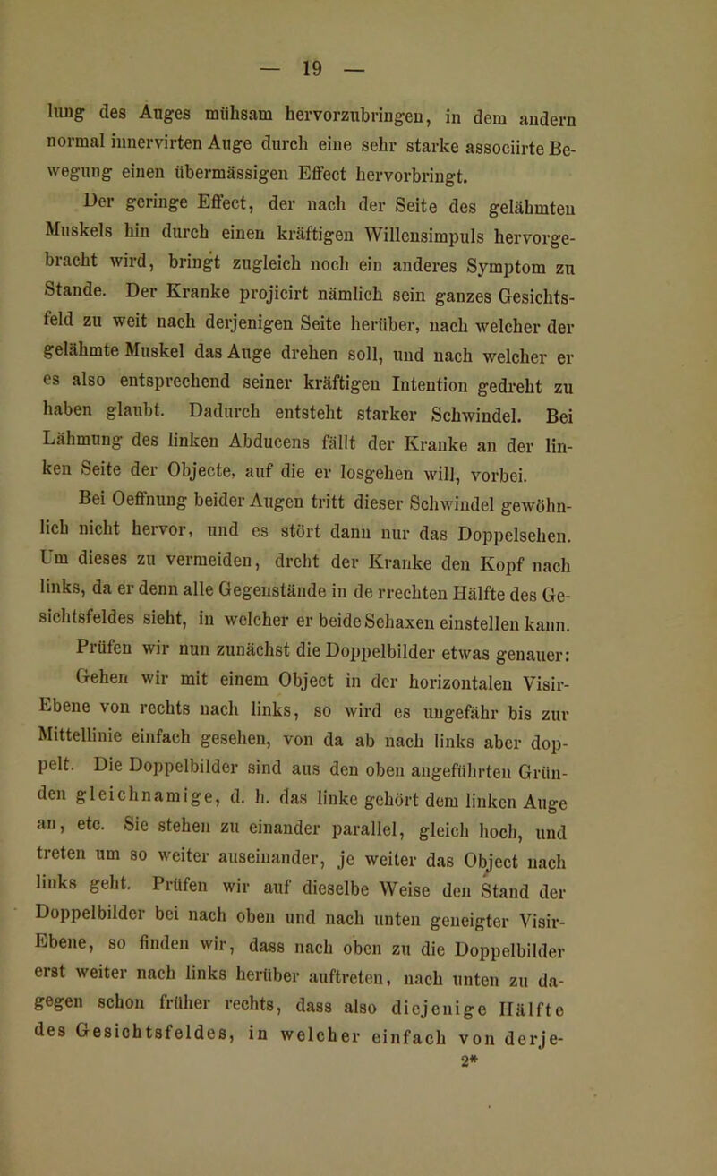 lung des Auges mühsam hervorzubringen, in dem andern normal innervirten Auge durch eine sehr starke associirte Be- wegung einen übermässigen Effect hervorbringt. Dei geringe EÖect, der nach der Seite des gelähmten Muskels hin durch einen kräftigen Willensimpuls hervorge- bracht wird, bringt zugleich noch ein anderes Symptom zu Stande. Der Kranke projicirt nämlich sein ganzes Gesichts- feld zu weit nach derjenigen Seite herüber, nach welcher der gelähmte Muskel das Auge drehen soll, und nach welcher er es also entsprechend seiner kräftigen Intention gedreht zu haben glaubt. Dadurch entsteht starker Schwindel. Bei Lähmung des linken Abducens fällt der Kranke an der lin- ken Seite der Objecte, auf die er losgehen will, vorbei. Bei Oeffnung beider Augen tritt dieser Schwindel gewöhn- lich nicht hervor, und es stört dann nur das Doppelsehen. Um dieses zu vermeiden, dreht der Kranke den Kopf nach links, da er denn alle Gegenstände in de rreckten Hälfte des Ge- sichtsfeldes sieht, in welcher er beide Sehaxen einstellen kann. Piiifen wir nun zunächst die Doppelbilder etwas genauer: Gehen wir mit einem Object in der horizontalen Visir- Lbene von rechts nach links, so wird es ungefähr bis zur Mittellinie einfach gesehen, von da ab nach links aber dop- pelt. Die Doppelbilder sind aus den oben angeführten Grün- den gleichnamige, d. h. das linke gehört dem linken Auge an, etc. Sic stehen zu einander parallel, gleich hoch, und treten um so weiter auseinander, je weiter das Object nach links geht. Prüfen wir auf dieselbe Weise den Stand der Doppelbildei bei nach oben und nach unten geneigter Visir- Ebene, so finden wir, dass nach oben zu die Doppelbilder erst weiter nach links herüber auftreten, nach unten zu da- gegen schon früher rechts, dass also diejenige Hälfte des Gesichtsfeldes, in welcher einfach von derje- 2*