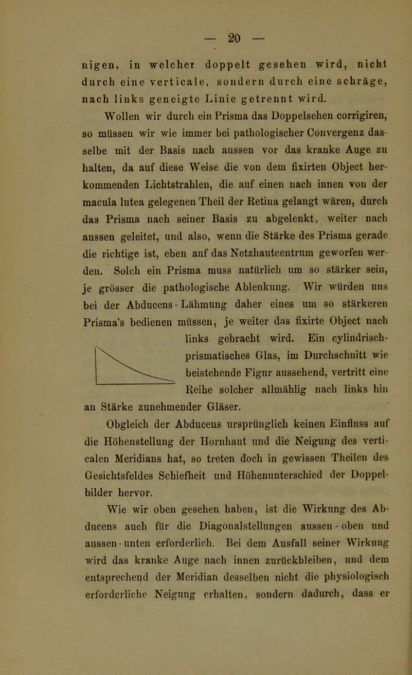 nigen, in welcher doppelt gesehen wird, nicht durch eine verticale, sondern durch eine schräge, nach links geneigte Linie getrennt wird. Wollen wir durch ein Prisma das Doppelsehen corrigiren, so müssen wir wie immer bei pathologischer Convergenz das- selbe mit der Basis nach aussen vor das kranke Auge zu halten, da auf diese Weise die von dem fixirten Object her- kommenden Lichtstrahlen, die auf einen nach innen von der macula lutea gelegenen Theil der Retina gelangt wären, durch da3 Prisma nach seiner Basis zu abgelenkt, weiter nach aussen geleitet, und also, wenn die Stärke des Prisma gerade die richtige ist, eben auf das Netzhautcentrum geworfen wer- den. Solch ein Prisma muss natürlich um so stärker sein, je grösser die pathologische Ablenkung. Wir würden uns bei der Abducens - Lähmung daher eines um so stärkeren Prisma’s bedienen müssen, je weiter das fixirte Object nach links gebracht wird. Ein cylindrisch- prismatisches Glas, im Durchschnitt wie beistehende Figur aussehend, vertritt eine Reihe solcher allmählig nach links hin an Stärke zunehmender Gläser. Obgleich der Abducens ursprünglich keinen Einfluss auf die Höhenstellung der Hornhaut und die Neigung des verti- calen Meridians hat, so treten doch in gewissen Theilen des Gesichtsfeldes Schiefheit und Höhenunterschied der Doppel- bilder hervor. Wie wir oben gesehen haben, ist die Wirkung des Ab- ducens auch für die Diagonalstellungen aussen - oben und aussen-unten erforderlich. Bei dem Ausfall seiner Wirkung wird das kranke Auge nach innen Zurückbleiben, und dem entsprechend der Meridian desselben nicht die physiologisch erforderliche Neigung erhalten, sondern dadurch, dass er