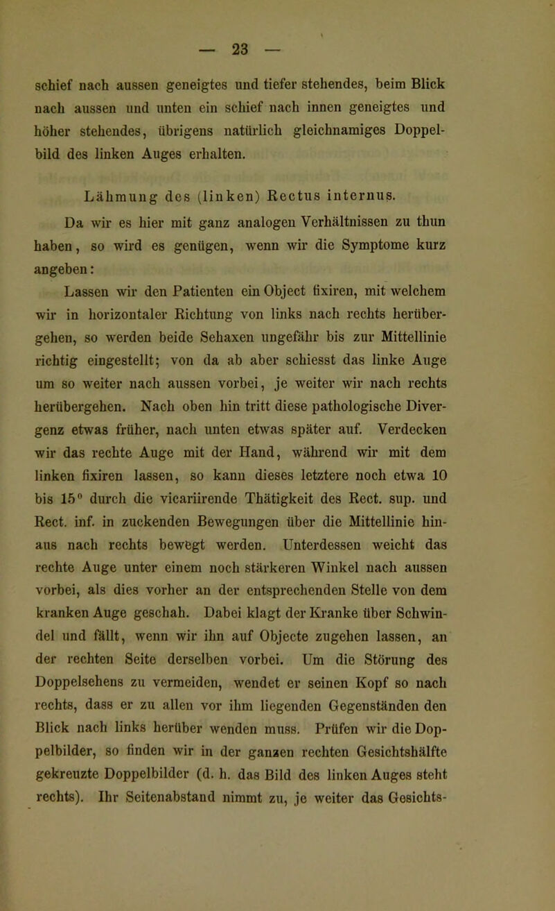 schief nach aussen geneigtes und tiefer stehendes, beim Blick nach aussen und unten ein schief nach innen geneigtes und höher stehendes, übrigens natürlich gleichnamiges Doppel- bild des linken Auges erhalten. Lähmung des (linken) Rectus internus. Da wir es hier mit ganz analogen Verhältnissen zu thun haben, so wird es genügen, wenn wir die Symptome kurz angeben: Lassen wir den Patienten ein Object tixiren, mit welchem wir in horizontaler Richtung von links nach rechts herüber- gehen, so werden beide Sehaxen ungefähr bis zur Mittellinie richtig eingestellt; von da ab aber schiesst das linke Auge um so weiter nach aussen vorbei, je weiter wir nach rechts herübergehen. Nach oben hin tritt diese pathologische Diver- genz etwas früher, nach unten etwas später auf. Verdecken wir das rechte Auge mit der Hand, während wir mit dem linken tixiren lassen, so kann dieses letztere noch etwa 10 bis 15° durch die vicariirende Thätigkeit des Reet. sup. und Reet. inf. in zuckenden Bewegungen über die Mittellinie hin- aus nach rechts bewegt werden. Unterdessen weicht das rechte Auge unter einem noch stärkeren Winkel nach aussen vorbei, als dies vorher an der entsprechenden Stelle von dem kranken Auge geschah. Dabei klagt der Kranke über Schwin- del und fällt, wenn wir ihn auf Objecte zugehen lassen, an der rechten Seite derselben vorbei. Um die Störung des Doppelsehens zu vermeiden, wendet er seinen Kopf so nach rechts, dass er zu allen vor ihm liegenden Gegenständen den Blick nach links herüber wenden muss. Prüfen wir die Dop- pelbilder, so finden wir in der ganzen rechten Gesichtshälfte gekreuzte Doppelbilder (d. h. das Bild des linken Auges steht rechts). Ihr Seitenabstand nimmt zu, je weiter das Gesichts-