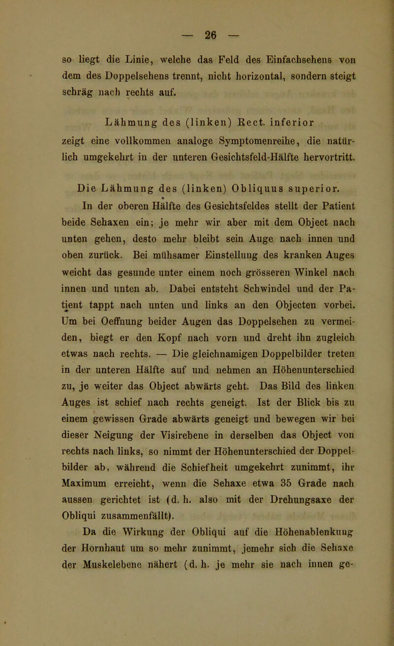 so liegt die Linie, welche das Feld des Einfachsehens von dem des Doppelsehens trennt, nicht horizontal, sondern steigt schräg nach rechts auf. Lähmung des (linken) Reet, inferior zeigt eine vollkommen analoge Symptomenreihe, die natür- lich umgekehrt in der unteren Gesichtsfeld-Hälfte hervortritt. Die Lähmung des (linken) Obliquus superior. * In der oberen Hälfte des Gesichtsfeldes stellt der Patient beide Sehaxen ein; je mehr wir aber mit dem Object nach unten gehen, desto mehr bleibt sein Auge nach innen und oben zurück. Bei mühsamer Einstellung des kranken Auges weicht das gesunde unter einem noch grösseren Winkel nach innen und unten ab. Dabei entsteht Schwindel und der Pa- tient tappt nach unten und links an den Objecten vorbei. Um bei Oeffnung beider Augen das Doppelsehen zu vermei- den, biegt er den Kopf nach vorn und dreht ihn zugleich etwas nach rechts. — Die gleichnamigen Doppelbilder treten in der unteren Hälfte auf und nehmen an Höhenunterschied zu, je weiter das Object abwärts gebt. Das Bild des linken Auges ist schief nach rechts geneigt. Ist der Blick bis zu einem gewissen Grade abwärts geneigt und bewegen wir bei dieser Neigung der Visirebene in derselben das Object von rechts nach links, so nimmt der Höhenunterschied der Doppel- bilder ab, während die Schiefheit umgekehrt zunimmt, ihr Maximum erreicht, wenn die Sehaxe etwa 35 Grade nach aussen gerichtet ist (d. h. also mit der Drehungsaxe der Obliqui zusammenfällt). Da die Wirkung der Obliqui auf die Höhenablenkung der Hornhaut um so mehr zunimmt, jemehr sich die Sehaxe der Muskelebene nähert (d. h. je mehr sie nach innen ge-