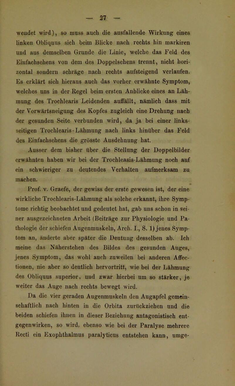 wendet wird), so muss auch die ausfallende Wirkung eines linken Obliquus sich beim Blicke nach rechts hin markiren und aus demselben Grunde die Linie, welche das Feld des Einfachsehens von dem des Doppelsehens trennt, nicht hori- zontal sondern schräge nach rechts aufsteigend verlaufen. Es erklärt sich hieraus auch das vorher erwähnte Symptom, welches uns in der Regel beim ersten Anblicke eines an Läh- mung des Trochlearis Leidenden auffällt, nämlich dass mit der Vorwärtsneigung des Kopfes zugleich eine Drehung nach der gesunden Seite verbunden wird, da ja bei einer links- seitigen Trochlearis-Lähmung nach links hinüber das Feld des Einfachsehens die grösste Ausdehnung hat. Ausser dem bisher über die Stellung der Doppelbilder erwähnten haben wir bei der Trochleasis-Lähmung noch auf ein schwieriger zu deutendes Verhalten aufmerksam zu machen. w Prof. v. Graefe, der gewiss der erste gewesen ist, der eine wirkliche Trochlearis-Lähmung als solche erkannt, ihre Symp- tome richtig beobachtet und gedeutet hat, gab uns schon in sei- ner ausgezeichneten Arbeit (Beiträge zur Physiologie und Pa- thologie der schiefen Augenmuskeln, Arch. I., S. 1) jenes Symp- tom an, änderte aber später die Deutung desselben ab. Ich meine das Näherstehen des Bildes des gesunden Auges, jenes Symptom, das wohl auch zuweilen bei anderen Affec- tionen, nie aber so deutlich hervortritt, wie bei der Lähmung des Obliquus superior, und zwar hierbei um so stärker, je weiter das Auge nach rechts bewegt wird. Da die vier geraden Augenmuskeln den Augapfel gemein- schaftlich nach hinten in die Orbita zurückziehen und die beiden schiefen ihnen in dieser Beziehung antagonistisch ent- gegenwirken, so wird, ebenso wie bei der Paralyse mehrere Recti ein Exophthalmus paralyticus entstehen kann, umge-