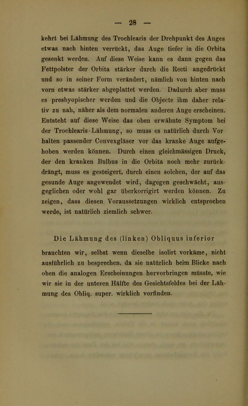 kehrt bei Lähmung des Trochlearis der Drehpunkt des Auges etwas nach hinten verrückt, das Auge tiefer in die Orbita gesenkt werden. Auf diese Weise kann es dann gegen das Fettpolster der Orbita stärker durch die Recti angedrückt und so in seiner Form verändert, nämlich von hinten nach vorn etwas stärker abgeplattet werden. Dadurch aber muss es presbyopischer werden und die Objecte ihm daher rela- tiv zu nah, näher als dem normalen anderen Auge erscheinen. Entsteht auf diese Weise das oben erwähnte Symptom bei der Trochlearis-Lähmung, so muss es natürlich durch Vor halten passender Convexgläser vor das kranke Auge aufge- hoben werden können. Durch einen gleichmässigen Druck, der den kranken Bulbus in die Orbita noch mehr zurück- drängt, muss es gesteigert, durch einen solchen, der auf das gesunde Auge angewendet wird, dagegen geschwächt, aus- geglichen oder wohl gar überkorrigirt werden können. Zu zeigen, dass diesen Voraussetzungen wirklich entsprochen werde, ist natürlich ziemlich schwer. Die Lähmung des (linken) Obliquus inferior brauchten wir, selbst wenn dieselbe isolirt vorkäme, nicht ausführlich zu besprechen, da sie natürlich beim Blicke nach oben die analogen Erscheinungen hervorbringen müsste, wie wir sie in der unteren Hälfte des Gesichtsfeldes bei der Läh- mung des Obliq. super, wirklich vorfinden.