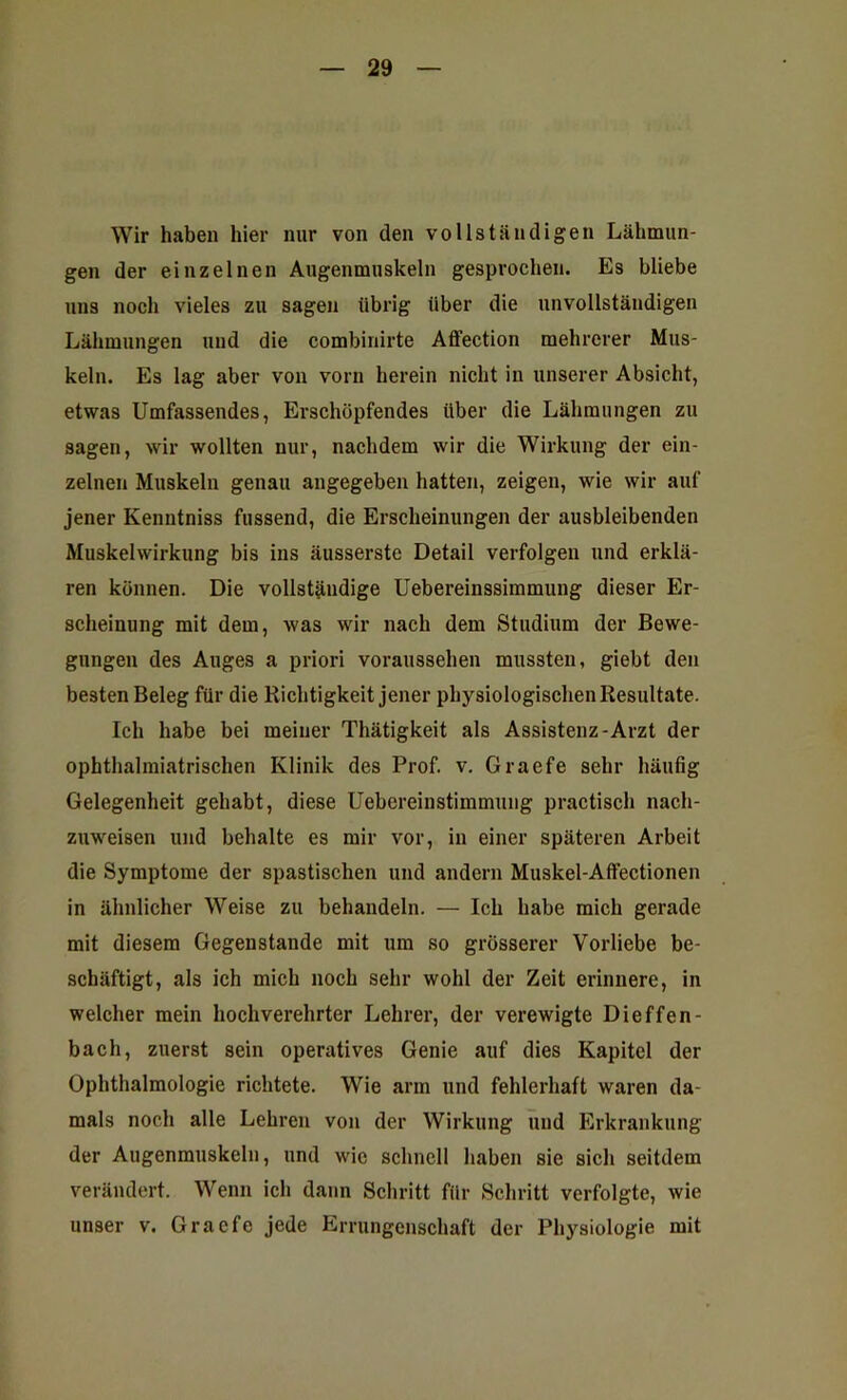 Wir haben hier nur von den vollständigen Lähmun- gen der einzelnen Augenmuskeln gesprochen. Es bliebe uns noch vieles zu sagen übrig über die unvollständigen Lähmungen und die combinirte Affection mehrerer Mus- keln. Es lag aber von vorn herein nicht in unserer Absicht, etwas Umfassendes, Erschöpfendes über die Lähmungen zu sagen, wir wollten nur, nachdem wir die Wirkung der ein- zelnen Muskeln genau angegeben hatten, zeigen, wie wir auf jener Kenntniss fussend, die Erscheinungen der ausbleibenden Muskelwirkung bis ins äusserste Detail verfolgen und erklä- ren können. Die vollständige Uebereinssimmung dieser Er- scheinung mit dem, Avas wir nach dem Studium der Bewe- gungen des Auges a priori voraussehen mussten, giebt den besten Beleg für die Richtigkeit jener physiologischen Resultate. Ich habe bei meiner Thätigkeit als Assistenz-Arzt der ophthalmiatrischen Klinik des Prof. v. Graefe sehr häufig Gelegenheit gehabt, diese Uebereinstimmung practiscli nach- zuweisen und behalte es mir vor, in einer späteren Arbeit die Symptome der spastischen und andern Muskel-Affectionen in ähnlicher Weise zu behandeln. — Ich habe mich gerade mit diesem Gegenstände mit um so grösserer Vorliebe be- schäftigt, als ich mich noch sehr wohl der Zeit erinnere, in welcher mein hochverehrter Lehrer, der verewigte Dieffen- bach, zuerst sein operatives Genie auf dies Kapitel der Ophthalmologie richtete. Wie arm und fehlerhaft waren da- mals noch alle Lehren von der Wirkung und Erkrankung der Augenmuskeln, und wie schnell haben sie sich seitdem verändert. Wenn ich dann Schritt für Schritt verfolgte, wie unser v. Graefe jede Errungenschaft der Physiologie mit